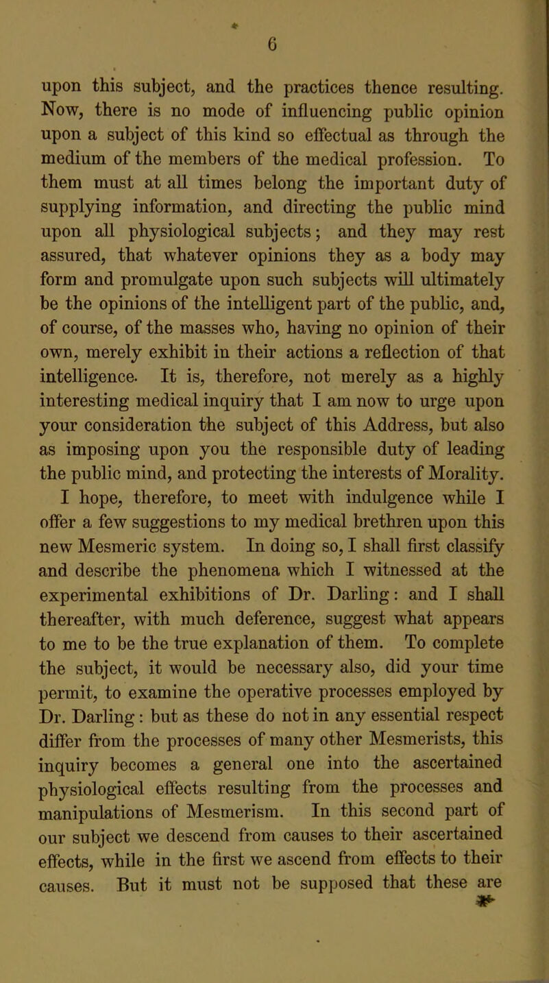 * upon this subject, and the practices thence resulting. Now, there is no mode of influencing public opinion upon a subject of this kind so effectual as through the medium of the members of the medical profession. To them must at all times belong the important duty of supplying information, and directing the public mind upon all physiological subjects; and they may rest assured, that whatever opinions they as a body may form and promulgate upon such subjects will ultimately be the opinions of the intelligent part of the public, and, of course, of the masses who, having no opinion of their own, merely exhibit in their actions a reflection of that intelligence. It is, therefore, not merely as a highly interesting medical inquiry that I am now to urge upon your consideration the subject of this Address, but also as imposing upon you the responsible duty of leading the public mind, and protecting the interests of Morality. I hope, therefore, to meet with indulgence while I offer a few suggestions to my medical brethren upon this new Mesmeric system. In doing so, I shall first classify and describe the phenomena which I witnessed at the experimental exhibitions of Dr. Darling: and I shall thereafter, with much deference, suggest what appears to me to be the true explanation of them. To complete the subject, it would be necessary also, did your time permit, to examine the operative processes employed by Dr. Darling: but as these do not in any essential respect differ from the processes of many other Mesmerists, this inquiry becomes a general one into the ascertained physiological effects resulting from the processes and manipulations of Mesmerism. In this second part of our subject we descend from causes to their ascertained effects, while in the first we ascend from effects to their But it must not be supposed that these are causes.