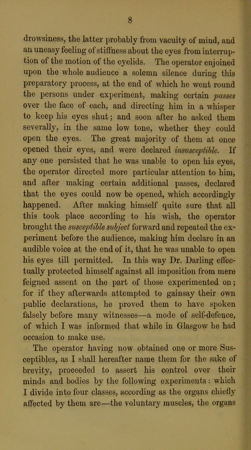 drowsiness, the latter probably from vacuity of mind, and an uneasy feeling of stiffness about the eyes from interrup- tion of the motion of the eyelids. The operator enjoined upon the whole audience a solemn silence during this preparatory process, at the end of which he went round the persons under experiment, making certain passes over the face of each, and directing him in a whisper to keep his eyes shut; and soon after he asked them severally, in the same low tone, whether they could open the eyes. The great majority of them at once opened their eyes, and were declared insusceptible. If any one persisted that he was unable to open his eyes, the operator directed more particular attention to him, and after making certain additional passes, declared that the eyes could now be opened, which accordingly happened. After making himself quite sure that all this took place according to his wish, the operator brought the susceptible subject forward and repeated the ex- periment before the audience, making him declare in an audible voice at the end of it, that he was unable to open his eyes till permitted. In this way Dr. Darling effec- tually protected himself against all imposition from mere feigned assent on the part of those experimented on; for if they afterwards attempted to gainsay their own public declarations, he proved them to have spoken falsely before many witnesses—a mode of self-defence, of which I was informed that while in Glasgow he had occasion to make use. The operator having now obtained one or more Sus- ceptibles, as I shall hereafter name them for the sake of brevity, proceeded to assert his control over their minds and bodies by the following experiments: which I divide into four classes, according as the organs chiefly affected by them are—the voluntary muscles, the organs