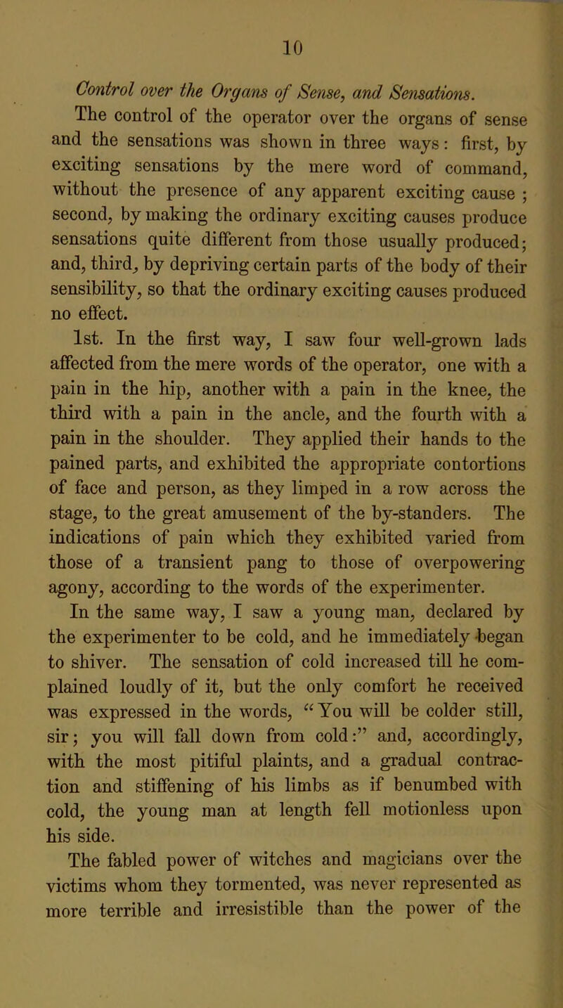 Control over the Organs of Sense, and Sensations. The control of the operator over the organs of sense and the sensations was shown in three ways: first, by exciting sensations by the mere word of command, without the presence of any apparent exciting cause ; second, by making the ordinary exciting causes produce sensations quite different from those usually produced; and, third, by depriving certain parts of the body of their sensibility, so that the ordinary exciting causes produced no effect. 1st. In the first way, I saw four well-grown lads affected from the mere words of the operator, one with a pain in the hip, another with a pain in the knee, the third with a pain in the ancle, and the fourth with a pain in the shoulder. They applied their hands to the pained parts, and exhibited the appropriate contortions of face and person, as they limped in a row across the stage, to the great amusement of the by-standers. The indications of pain which they exhibited varied from those of a transient pang to those of overpowering agony, according to the words of the experimenter. In the same way, I saw a young man, declared by the experimenter to be cold, and he immediately began to shiver. The sensation of cold increased till he com- plained loudly of it, but the only comfort he received was expressed in the words, “You will be colder still, sir; you will fall down from cold:” and, accordingly, with the most pitiful plaints, and a gradual contrac- tion and stiffening of his limbs as if benumbed with cold, the young man at length fell motionless upon his side. The fabled power of witches and magicians over the victims whom they tormented, was never represented as more terrible and irresistible than the power of the