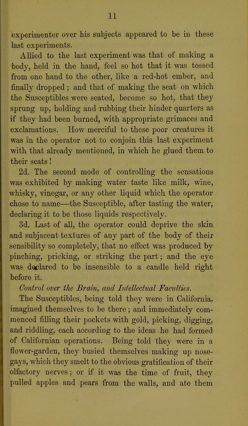 experimenter over his subjects appeared to be in these last experiments. Allied to the last experiment was that of making a body, held in the hand, feel so hot that it was tossed from one hand to the other, like a red-hot ember, and finally dropped; and that of making the seat on which the Susceptibles were seated, become so hot, that they sprung up, holding and rubbing their hinder quarters as if they had been burned, with appropriate grimaces and exclamations. How merciful to these poor creatures it was in the operator not to conjoin this last experiment with that already mentioned, in which he glued them to their seats! 2d. The second mode of controlling the sensations was exhibited by making water taste like milk, wine, whisky, vinegar, or any other liquid which the operator chose to name—the Susceptible, after tasting the water, declaring it to be those liquids respectively. 3d. Last of all, the operator could deprive the skin and subjacent textures of any part of the body of their sensibility so completely, that no effect was produced by pinching, pricking, or striking the part; and the eye was declared to be insensible to a candle held right before it. Control over the Brain, and Intellectual Facidties. The Susceptibles, being told they were in California, imagined themselves to be there; and immediately com- menced filling their pockets with gold, picking, digging, and riddling, each according to the ideas he had formed of Californian operations. Being told they were in a flower-garden, they busied themselves making up nose- gays, which they smelt to the obvious gratification of their olfactory nerves; or if it was the time of fruit, they pulled apples and pears from the walls, and ate them