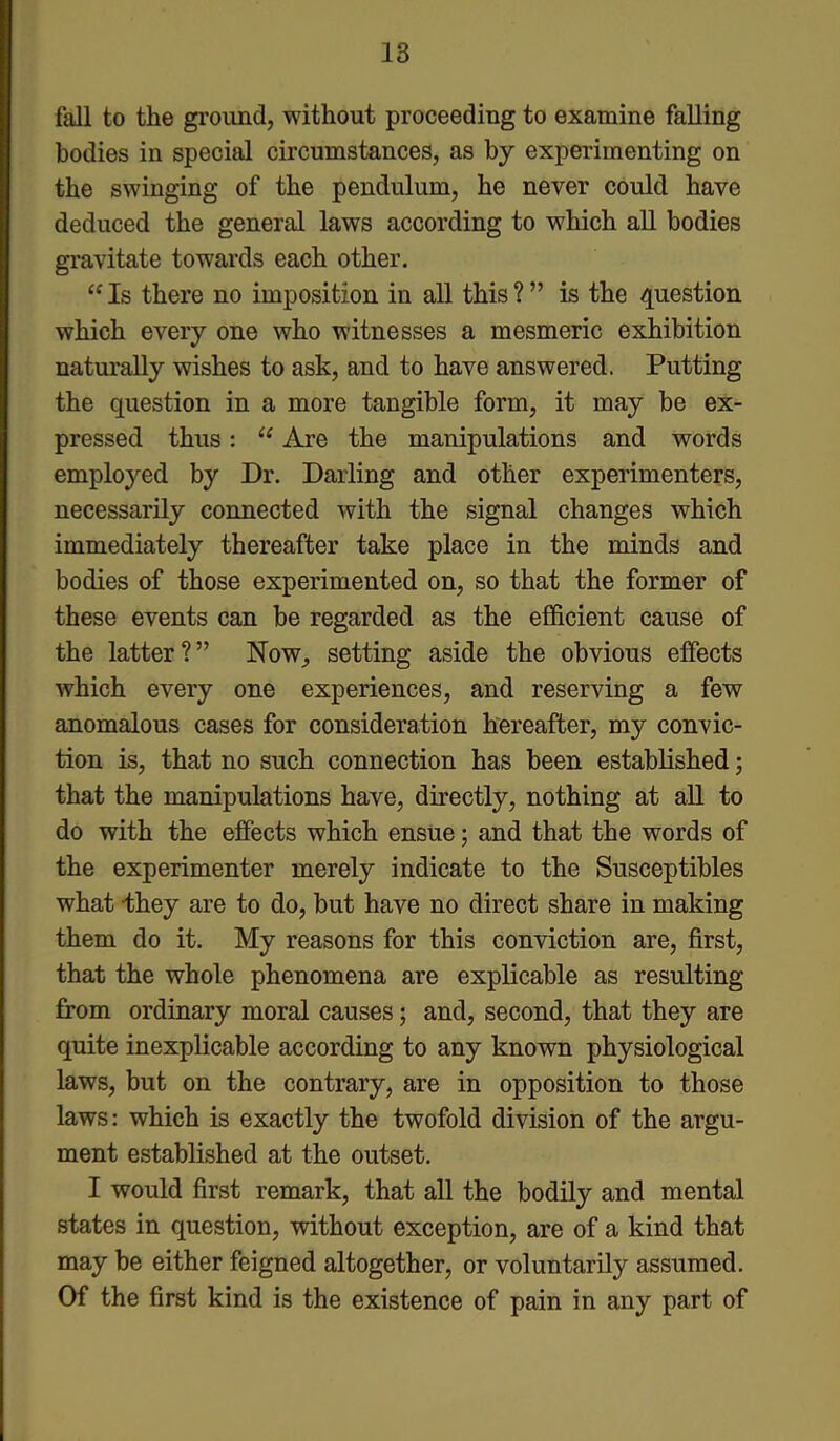 fall to the ground, without proceeding to examine falling bodies in special circumstances, as by experimenting on the swinging of the pendulum, he never could have deduced the general laws according to which all bodies gravitate towards each other. “ Is there no imposition in all this ? ” is the question which every one who witnesses a mesmeric exhibition naturally wishes to ask, and to have answered. Putting the question in a more tangible form, it may be ex- pressed thus: “ Are the manipulations and words employed by Dr. Darling and other experimenters, necessarily connected with the signal changes which immediately thereafter take place in the minds and bodies of those experimented on, so that the former of these events can be regarded as the efficient cause of the latter?” Now, setting aside the obvious effects which every one experiences, and reserving a few anomalous cases for consideration hereafter, my convic- tion is, that no such connection has been established; that the manipulations have, directly, nothing at all to do with the effects which ensue; and that the words of the experimenter merely indicate to the Susceptibles what -they are to do, but have no direct share in making them do it. My reasons for this conviction are, first, that the whole phenomena are explicable as resulting from ordinary moral causes; and, second, that they are quite inexplicable according to any known physiological laws, but on the contrary, are in opposition to those laws: which is exactly the twofold division of the argu- ment established at the outset. I would first remark, that all the bodily and mental states in question, without exception, are of a kind that may be either feigned altogether, or voluntarily assumed. Of the first kind is the existence of pain in any part of