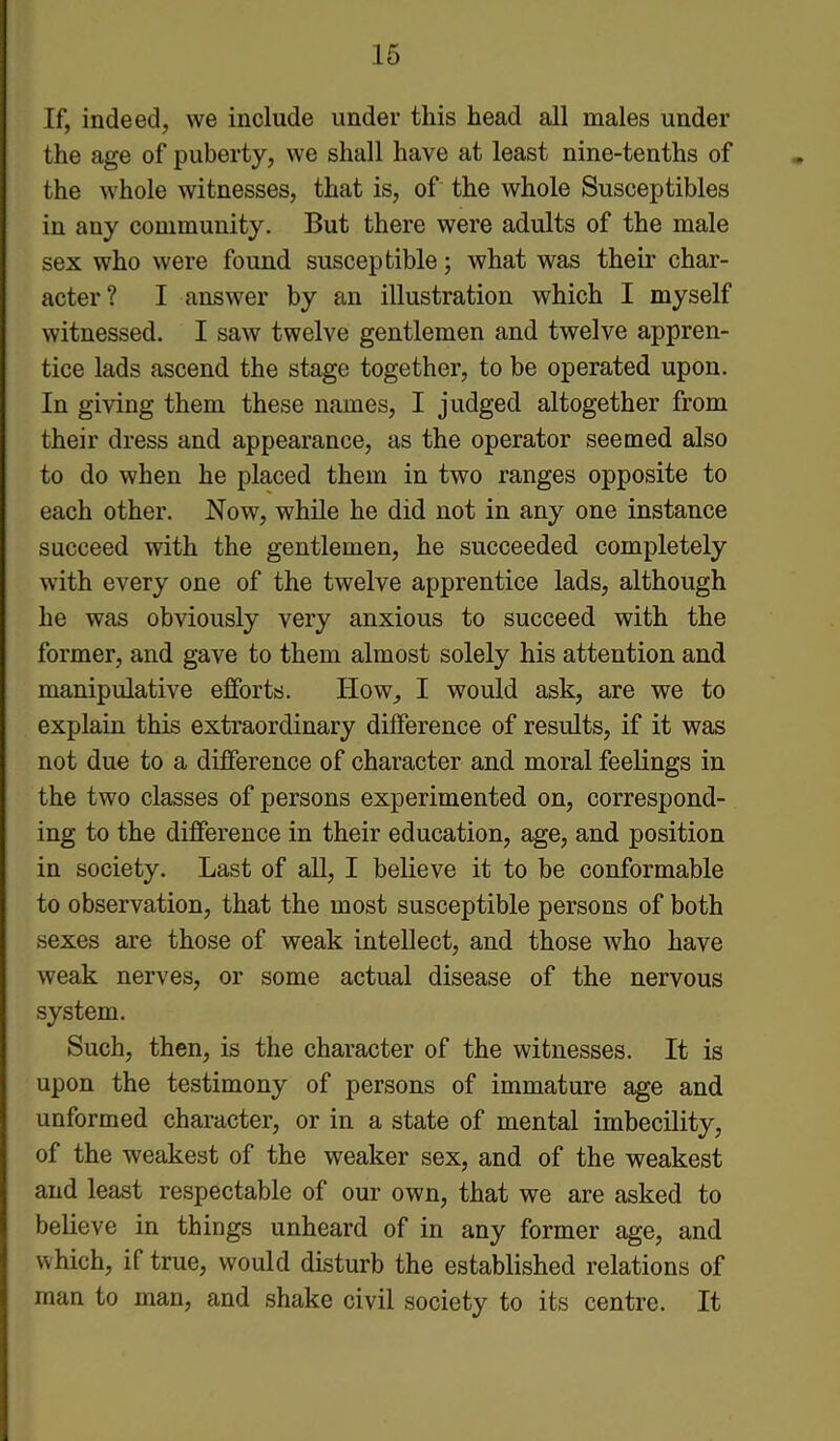 If, indeed, we include under this head all males under the age of puberty, we shall have at least nine-tenths of the whole witnesses, that is, of the whole Susceptibles in any community. But there were adults of the male sex who were found susceptible; what was their char- acter? I answer by an illustration which I myself witnessed. I saAv twelve gentlemen and twelve appren- tice lads ascend the stage together, to be operated upon. In giving them these names, I judged altogether from their dress and appearance, as the operator seemed also to do when he placed them in two ranges opposite to each other. Now, while he did not in any one instance succeed with the gentlemen, he succeeded completely with every one of the twelve apprentice lads, although he was obviously very anxious to succeed with the former, and gave to them almost solely his attention and manipulative efforts. How, I would ask, are we to explain this extraordinary difference of results, if it was not due to a difference of character and moral feelings in the two classes of persons experimented on, correspond- ing to the difference in their education, age, and position in society. Last of all, I believe it to be conformable to observation, that the most susceptible persons of both sexes are those of weak intellect, and those who have weak nerves, or some actual disease of the nervous system. Such, then, is the character of the witnesses. It is upon the testimony of persons of immature age and unformed character, or in a state of mental imbecility, of the weakest of the weaker sex, and of the weakest and least respectable of our own, that we are asked to believe in things unheard of in any former age, and which, if true, would disturb the established relations of man to man, and shake civil society to its centre. It