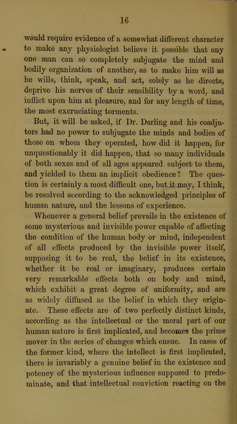 would require evidence of a somewhat different character to make any physiologist believe it possible that any one man can so completely subjugate the mind and bodily organization of another, as to make him will as he wills, think, speak, and act, solely as he directs, deprive his nerves of their sensibility by a word, and inflict upon him at pleasure, and for any length of time, the most excruciating torments. But, it will be asked, if Dr. Darling and his coadju- tors had no power to subjugate the minds and bodies of those on whom they operated, how did it happen, for unquestionably it did happen, that so many individuals of both sexes and of all ages appeared subject to them, and yielded to them an implicit obedience ? The ques- tion is certainly a most difficult one, but it may, I think, be resolved according to the acknowledged principles of human nature, and the lessons of experience. Whenever a general belief prevails in the existence of some mysterious and invisible power capable of affecting the condition of the human body or mind, independent of all effects produced by the invisible power itself, supposing it to be real, the belief in its existence, whether it be real or imaginary, produces certain very remarkable effects both on body and mind, which exhibit a great degree of uniformity, and are as widely diffused as the belief in which they origin- ate. These effects are of two perfectly distinct kinds, according as the intellectual or the moral part of our human nature is first implicated, and becomes the prime mover in the series of changes which ensue. In cases of the former kind, where the intellect is first implicated, there is invariably a genuine belief in the existence and potency of the mysterious influence supposed to predo- minate, and that intellectual conviction reacting on the