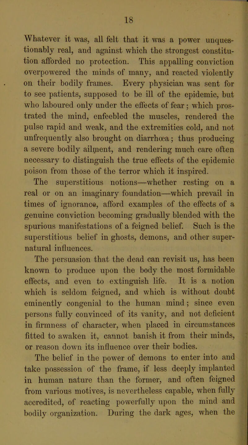 Whatever it was, all felt that it was a power unques- tionably real, and against which the strongest constitu- tion afforded no protection. This appalling conviction overpowered the minds of many, and reacted violently on their bodily frames. Every physician was sent for to see patients, supposed to be ill of the epidemic, but who laboured only under the effects of fear; which pros- trated the mind, enfeebled the muscles, rendered the pulse rapid and weak, and the extremities cold, and not unfrequently also brought on diarrhoea; thus producing a severe bodily ailpent, and rendering much care often necessary to distinguish the true effects of the epidemic poison from those of the terror which it inspired. The superstitious notions—whether resting on a real or on an imaginary foundation—which prevail in times of ignorance, afford examples of the effects of a genuine conviction becoming gradually blended with the spurious manifestations of a feigned belief. Such is the superstitious belief in ghosts, demons, and other super- natural influences. The persuasion that the dead can revisit us, has been known to produce upon the body the most formidable effects, and even to extinguish life. It is a notion which is seldom feigned, and which is without doubt eminently congenial to the human mind; since even persons fully convinced of its vanity, and not deficient in firmness of character, when placed in circumstances fitted to awaken it, cannot banish it from their minds, or reason down its influence over their bodies. The belief in the power of demons to enter into and take possession of the frame, if less deeply implanted in human nature than the former, and often feigned from various motives, is nevertheless capable, when fully accredited, of reacting powerfully upon the mind and bodily organization. During the dark ages, when the
