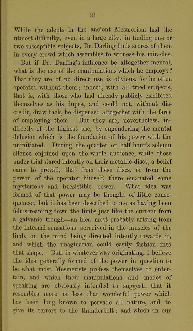 While the adepts in the ancient Mesmerism had the utmost difficulty, even in a large city, in finding one or two susceptible subjects, Dr. Darling finds scores of them in every crowd which assembles to witness his miracles. But if Dr. Darling’s influence be altogether mental, what is the use of the manipulations which he employs ? That they are of no direct use is obvious, for he often operated without them; indeed, with all tried subjects, that is, with those who had already publicly exhibited themselves as his dupes, and could not, without dis- credit, draw back, he dispensed altogether with the farce of employing them. But they are, nevertheless, in- directly of the highest use, by engendering the mental delusion which is the foundation of his power with the uninitiated. During the quarter or half hour’s solemn silence enjoined upon the whole audience, while those under trial stared intently on their metallic discs, a belief came to prevail, that from these discs, or from the person of the operator himself, there emanated some mysterious and irresistible power. What idea was formed of that power may be thought of little conse- quence ; but it has been described to me as having been felt streaming down the limbs just like the current from a galvanic trough—an idea most probably arising from the internal sensations perceived in the muscles of the limb, on the mind being directed intently towards it, and which the imagination could easily fashion into that shape. But, in whatever way originating, I believe the idea generally formed of the power in question to be what most Mesmerists profess themselves to enter- tain, and which their manipulations and modes of speaking are obviously intended to suggest, that it resembles more or less that wonderful power which has been long known to pervade all nature, and to give its terrors to the thunderbolt; and which -in our