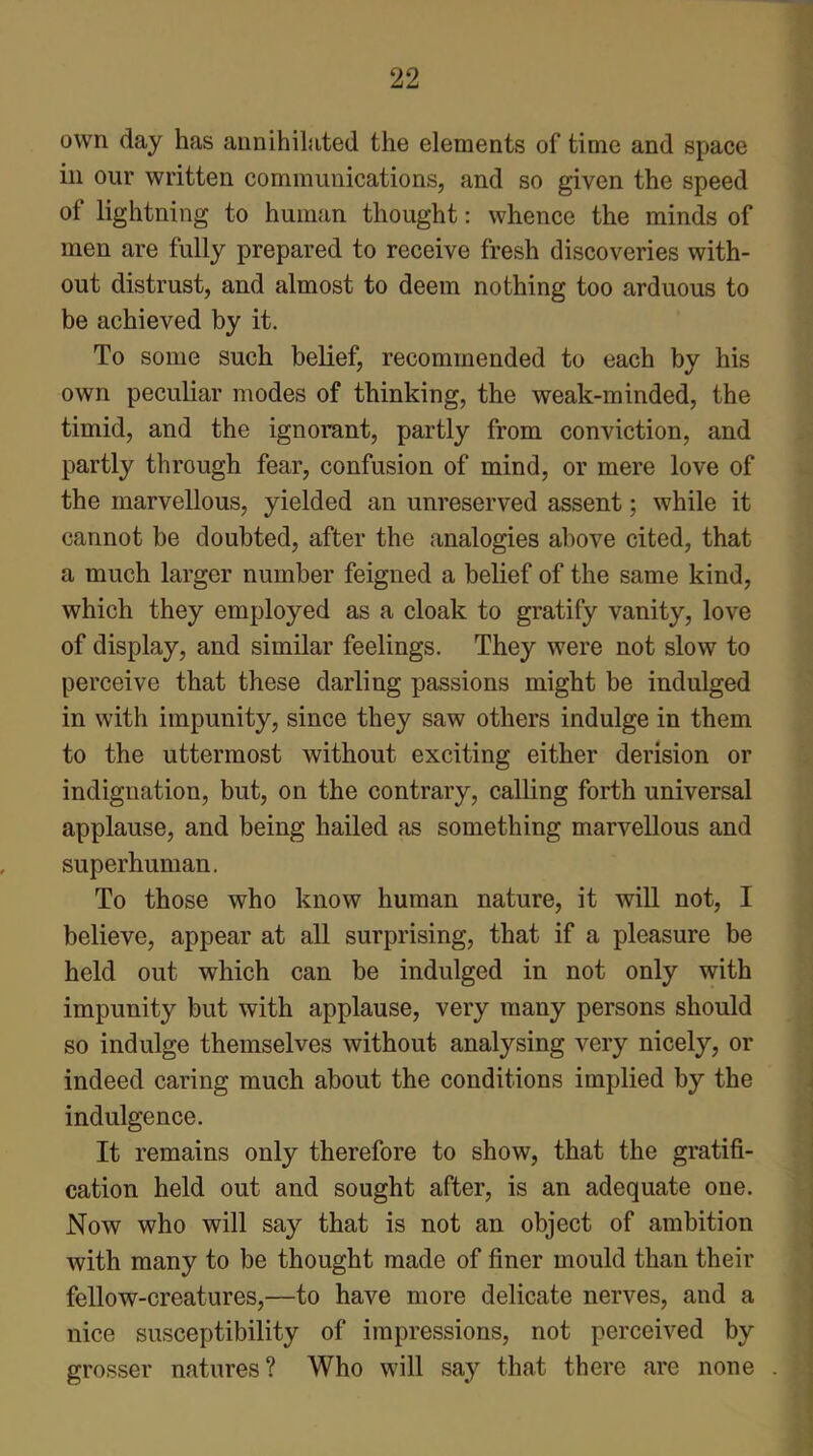 own day has annihilated the elements of time and space in our written communications, and so given the speed of lightning to human thought: whence the minds of men are fully prepared to receive fresh discoveries with- out distrust, and almost to deem nothing too arduous to be achieved by it. To some such belief, recommended to each by his own peculiar modes of thinking, the weak-minded, the timid, and the ignorant, partly from conviction, and partly through fear, confusion of mind, or mere love of the marvellous, yielded an unreserved assent; while it cannot be doubted, after the analogies above cited, that a much larger number feigned a belief of the same kind, which they employed as a cloak to gratify vanity, love of display, and similar feelings. They were not slow to perceive that these darling passions might be indulged in with impunity, since they saw others indulge in them to the uttermost without exciting either derision or indignation, but, on the contrary, calling forth universal applause, and being hailed as something marvellous and superhuman. To those who know human nature, it will not, I believe, appear at all surprising, that if a pleasure be held out which can be indulged in not only with impunity but with applause, very many persons should so indulge themselves without analysing very nicely, or indeed caring much about the conditions implied by the indulgence. It remains only therefore to show, that the gratifi- cation held out and sought after, is an adequate one. Now who will say that is not an object of ambition with many to be thought made of finer mould than their fellow-creatures,—to have more delicate nerves, and a nice susceptibility of impressions, not perceived by grosser natures? Who will sa}r that there are none