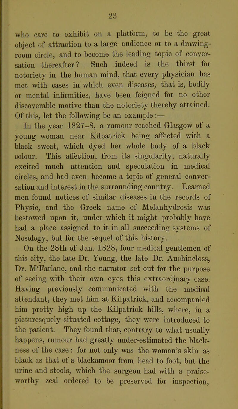 who care to exhibit on a platform, to be the great object of attraction to a large audience or to a drawing- room circle, and to become the leading topic of conver- sation thereafter? Such indeed is the thirst for notoriety in the human mind, that every physician has met with cases in which even diseases, that is, bodily or mental infirmities, have been feigned for no other discoverable motive than the notoriety thereby attained. Of this, let the following be an example :— In the year 1827-8, a rumour reached Glasgow of a young woman near Kilpatrick being affected with a black sweat, which dyed her whole body of a black colour. This affection, from its singularity, naturally excited much attention and speculation in medical circles, and had even become a topic of general conver- sation and interest in the surrounding country. Learned men found notices of similar diseases in the records of Physic, and the Greek name of Melanhydrosis was bestowed upon it, under which it might probably have had a place assigned to it in all succeeding systems of Nosology, but for the sequel of this history. On the 28th of Jan. 1828, four medical gentlemen of this city, the late Dr. Young, the late Dr. Auchincloss, Dr. M‘Farlane, and the narrator set out for the purpose of seeing with their own eyes this extraordinary case. Having previously communicated with the medical attendant, they met him at Kilpatrick, and accompanied him pretty high up the Kilpatrick hills, where, in a picturesquely situated cottage, they were introduced to the patient. They found that, contrary to what usually happens, rumour had greatly under-estimated the black- ness of the case : for not only was the woman’s skin as black as that of a blackamoor from head to foot, but the urine and stools, which the surgeon had with a praise- worthy zeal ordered to be preserved for inspection,