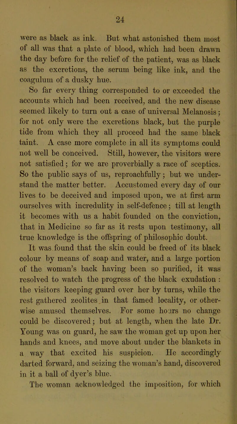 were as black as ink. But what astonished them most of all was that a plate of blood, which had been drawn the day before for the relief of the patient, was as black as the excretions, the serum being like ink, and the coagulum of a dusky hue. So far every thing corresponded to or exceeded the accounts which had been received, and the new disease seemed likely to turn out a case of universal Melanosis; for not only were the excretions black, but the purple tide from which they all proceed had the same black taint. A case more complete in all its symptoms could not well be conceived. Still, however, the visitors were not satisfied; for we are proverbially a race of sceptics. So the public says of us, reproachfully; but we under- stand the matter better. Accustomed every day of our lives to be deceived and imposed upon, we at first arm ourselves with incredulity in self-defence; till at length it becomes with us a habit founded on the conviction, that in Medicine so far as it rests upon testimony, all true knowledge is the offspring of philosophic doubt. It was found that the skin could be freed of its black colour by means of soap and water, and a large portion of the woman’s back having been so purified, it was resolved to watch the progress of the black exudation : the visitors keeping guard over her by turns, while the rest gathered zeolites in that famed locality, or other- wise amused themselves. For some hours no change could be discovered; but at length, when the late Dr. Young was on guard, he saw the woman get up upon her hands and knees, and move about under the blankets in a way that excited his suspicion. He accordingly darted forward, and seizing the woman’s hand, discovered in it a ball of dyer’s blue. The woman acknowledged the imposition, for which