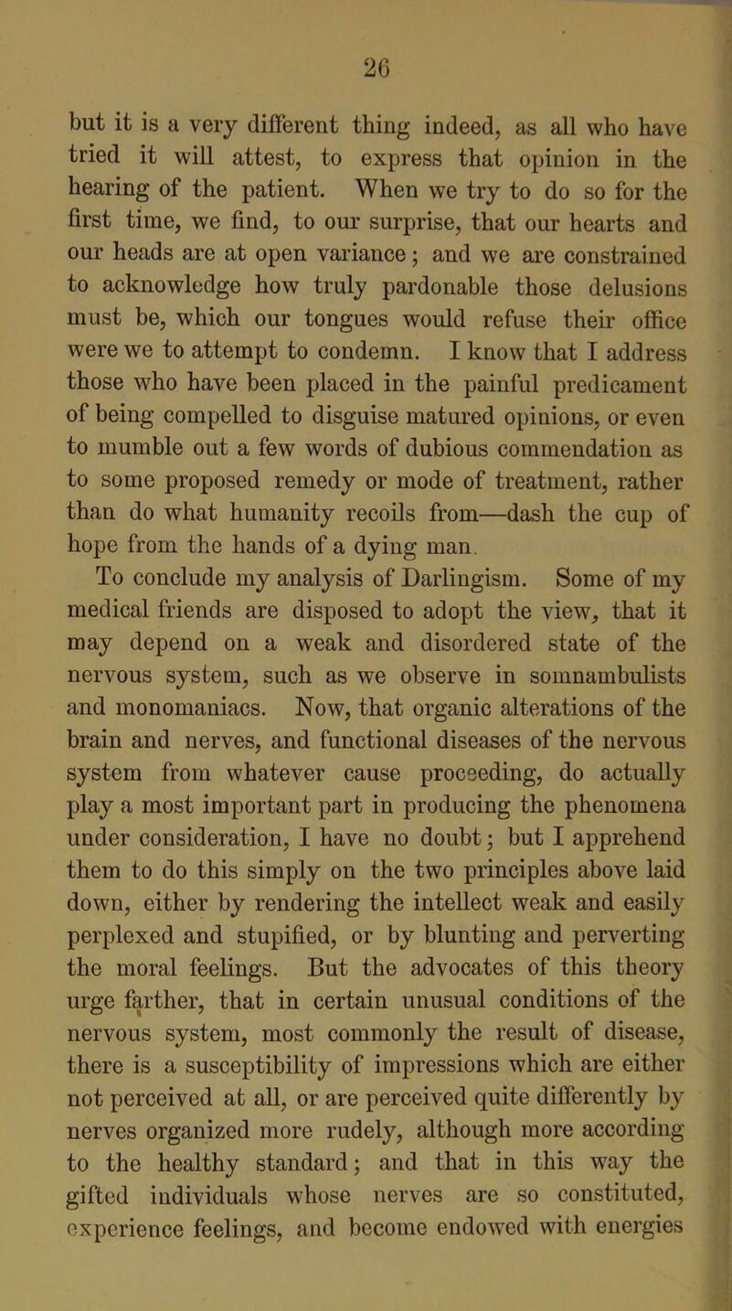 but it is a very different thing indeed, as all who have tried it will attest, to express that opinion in the hearing of the patient. When we try to do so for the first time, we find, to our surprise, that our hearts and our heads are at open variance; and we are constrained to acknowledge how truly pardonable those delusions must be, which our tongues would refuse their office were we to attempt to condemn. I know that I address those who have been placed in the painful predicament of being compelled to disguise matured opinions, or even to mumble out a few words of dubious commendation as to some proposed remedy or mode of treatment, rather than do what humanity recoils from—dash the cup of hope from the hands of a dying man. To conclude my analysis of Darlingism. Some of my medical friends are disposed to adopt the view, that it may depend on a weak and disordered state of the nervous system, such as we observe in somnambulists and monomaniacs. Now, that organic alterations of the brain and nerves, and functional diseases of the nervous system from whatever cause proceeding, do actually play a most important part in producing the phenomena under consideration, I have no doubt; but I apprehend them to do this simply on the two principles above laid down, either by rendering the intellect weak and easily perplexed and stupified, or by blunting and perverting the moral feelings. But the advocates of this theory urge farther, that in certain unusual conditions of the nervous system, most commonly the result of disease, there is a susceptibility of impressions which are either not perceived at all, or are perceived quite differently by nerves organized more rudely, although more according to the healthy standard; and that in this way the gifted individuals whose nerves are so constituted, experience feelings, and become endowed with energies