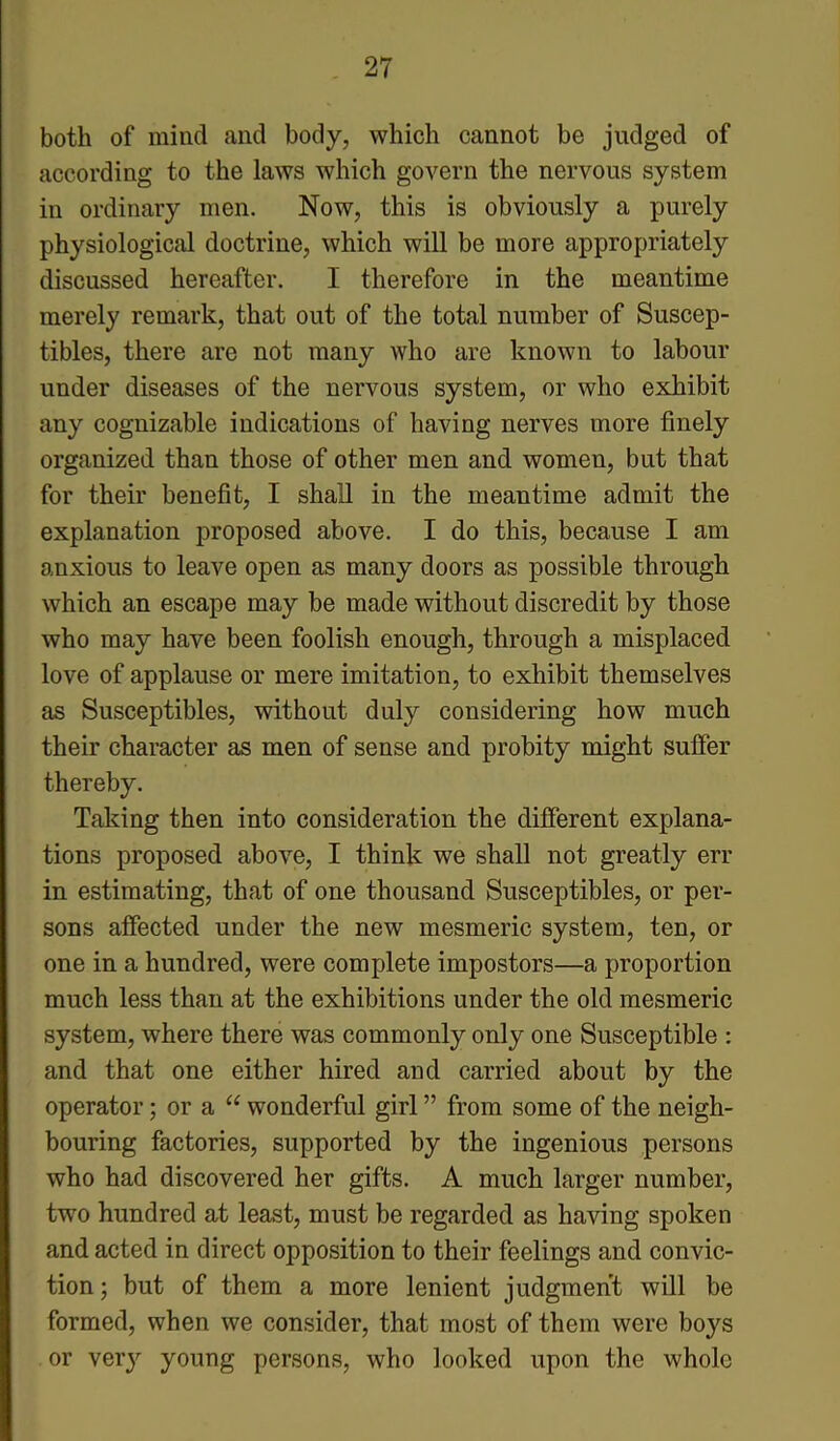 both of mind and body, which cannot be judged of according to the laws which govern the nervous system in ordinary men. Now, this is obviously a purely physiological doctrine, which will be more appropriately discussed hereafter. I therefore in the meantime merely remark, that out of the total number of Suscep- tibles, there are not many who are known to labour under diseases of the nervous system, or who exhibit any cognizable indications of having nerves more finely organized than those of other men and women, but that for their benefit, I shall in the meantime admit the explanation proposed above. I do this, because I am anxious to leave open as many doors as possible through which an escape may be made without discredit by those who may have been foolish enough, through a misplaced love of applause or mere imitation, to exhibit themselves as Susceptibles, without duly considering how much their character as men of sense and probity might suffer thereby. Taking then into consideration the different explana- tions proposed above, I think we shall not greatly err in estimating, that of one thousand Susceptibles, or per- sons affected under the new mesmeric system, ten, or one in a hundred, were complete impostors—a proportion much less than at the exhibitions under the old mesmeric system, where there was commonly only one Susceptible : and that one either hired and carried about by the operator; or a “ wonderful girl ” from some of the neigh- bouring factories, supported by the ingenious persons who had discovered her gifts. A much larger number, twTo hundred at least, must be regarded as having spoken and acted in direct opposition to their feelings and convic- tion ; but of them a more lenient judgment will be formed, when we consider, that most of them were boys or very young persons, who looked upon the whole