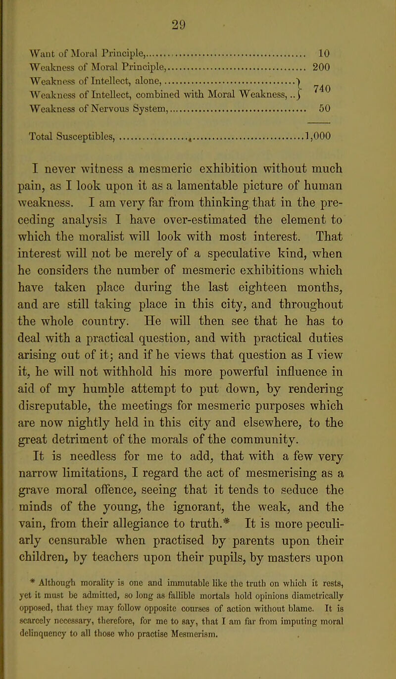 Want of Moral Principle, 10 Weakness of Moral Principle, 200 Weakness of Intellect, alone, Weakness of Intellect, combined with Moral Weakness, Weakness of Nervous System, 50 Total Susceptibles, 4 1,000 I never witness a mesmeric exhibition without much pain, as I look upon it as a lamentable picture of human weakness. I am very far from thinking that in the pre- ceding analysis I have over-estimated the element to which the moralist will look with most interest. That interest will not be merely of a speculative kind, when he considers the number of mesmeric exhibitions which have taken place during the last eighteen months, and are still taking place in this city, and throughout the whole country. He will then see that he has to deal with a practical question, and with practical duties arising out of it; and if he views that question as I view it, he will not withhold his more powerful influence in aid of my humble attempt to put down, by rendering disreputable, the meetings for mesmeric purposes which are now nightly held in this city and elsewhere, to the great detriment of the morals of the community. It is needless for me to add, that with a few very narrow limitations, I regard the act of mesmerising as a grave moral offence, seeing that it tends to seduce the minds of the young, the ignorant, the weak, and the vain, from their allegiance to truth.* It is more peculi- arly censurable when practised by parents upon their children, by teachers upon their pupils, by masters upon * Although morality is one and immutable like the truth on which it rests, yet it must be admitted, so long as fallible mortals hold opinions diametrically opposed, that they may follow opposite courses of action without blame. It is scarcely necessary, therefore, for me to say, that I am far from imputing moral delinquency to all those who practise Mesmerism.