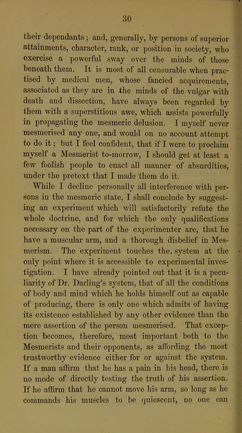 their dependants; and, generally, by persons of superior attainments, character, rank, or position in society, who exercise a powerful sway over the minds of those beneath them. It is most of all censurable when prac- tised by medical men, whose fancied acquirements, associated as they are in the minds of the vulgar with death and dissection, have always been regarded by them with a superstitious awe, which assists powerfully in propagating the mesmeric delusion. I myself never mesmerised any one, and would on no account attempt to do it; but I feel confident, that if I were to proclaim myself a Mesmerist to-morrow, I should get at least a few foolish people to enact all manner of absurdities, under the pretext that I made them do it. While I decline personally all interference with per- sons in the mesmeric state, I shall conclude by suggest- ing an experiment which will satisfactorily refute the whole doctrine, and for which the only qualifications necessary on the part of the experimenter are, that he have a muscular arm, and a thorough disbelief in Mes- merism. The experiment touches the. system at the • only point where it is accessible to experimental inves- tigation. I have already pointed out that it is a pecu- liarity of Dr. Darling’s system, that of all the conditions of body and mind which he holds himself out as capable of producing, there is only one which admits of having its existence established by any other evidence than the mere assertion of the person mesmerised. That excep- tion becomes, therefore, most important both to the Mesmerists and their opponents, as affording the most trustworthy evidence either for or against the system. If a man affirm that he has a pain in his head, there is no mode of directly testing the truth of his assertion. If he affirm that he cannot move his arm, so long as he commands his muscles to be quiescent, no one can