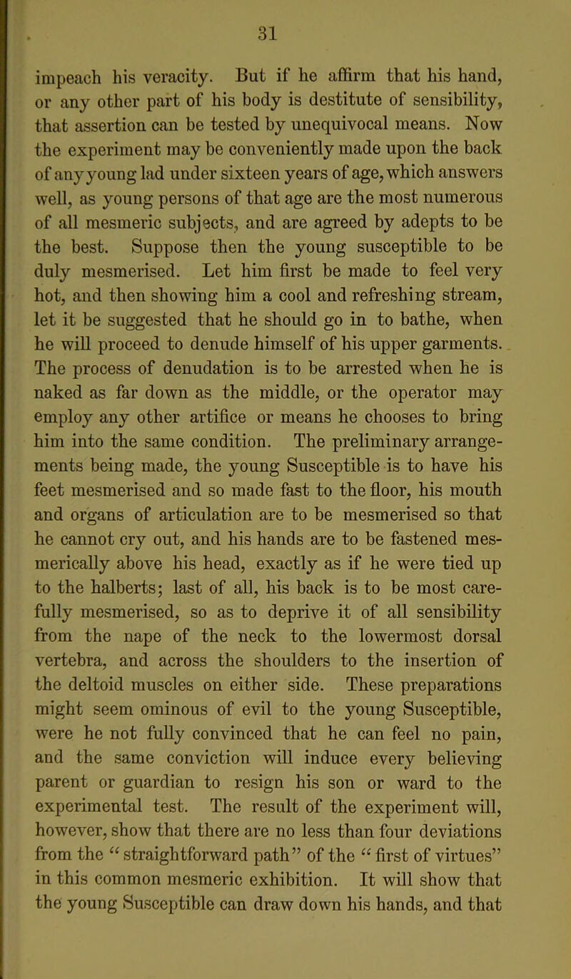 impeach his veracity. But if he affirm that his hand, or any other part of his body is destitute of sensibility, that assertion can be tested by unequivocal means. Now the experiment may be conveniently made upon the back of any young lad under sixteen years of age, which answers well, as young persons of that age are the most numerous of all mesmeric subjects, and are agreed by adepts to be the best. Suppose then the young susceptible to be duly mesmerised. Let him first be made to feel very hot, and then showing him a cool and refreshing stream, let it be suggested that he should go in to bathe, when he will proceed to denude himself of his upper garments. The process of denudation is to be arrested when he is naked as far down as the middle, or the operator may employ any other artifice or means he chooses to bring him into the same condition. The preliminary arrange- ments being made, the young Susceptible is to have his feet mesmerised and so made fast to the floor, his mouth and organs of articulation are to be mesmerised so that he cannot cry out, and his hands are to be fastened mes- merically above his head, exactly as if he were tied up to the halberts; last of all, his back is to be most care- fully mesmerised, so as to deprive it of all sensibility from the nape of the neck to the lowermost dorsal vertebra, and across the shoulders to the insertion of the deltoid muscles on either side. These preparations might seem ominous of evil to the young Susceptible, were he not fully convinced that he can feel no pain, and the same conviction will induce every believing parent or guardian to resign his son or ward to the experimental test. The result of the experiment will, however, show that there are no less than four deviations from the “ straightforward path” of the “ first of virtues” in this common mesmeric exhibition. It will show that the young Susceptible can draw down his hands, and that