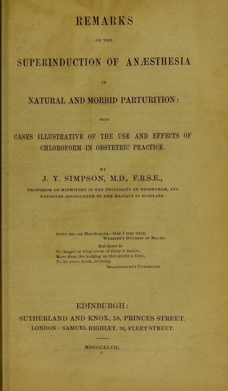 REMARKS ON THE SUPERINDUCTION OF ANAESTHESIA IN NATURAL AND MORBID PARTURITION: WITH CASES ILLUSTRATIVE OF THE USE AND EFFECTS OF CHLOROFORM IN OBSTETRIC PRACTICE. BY J. Y. SIMPSON, M.D., F.R.S.E., PROFESSOR OF MIDWIFERY IN THE UNIVERSITY OF EDINBURGH, AND PTIYSICtAN-ACCOUCHEUR TO HER MAJESTY IN SCOTLAND. Serve me—as Mandragora—that I may sleep. Webster’s Duchess of Malby. But there is No danger in what show of sleep it makes, More than the locking up the spirits a time, To be more fresh, reviving. Shakespeare’s Cvmbf.line. EDINBURGH: SUTHERLAND AND KNOX, 58, PRINCES STREET. LONDON ; SAMUEL HIGHLEY, 32, FLEET STREET. MDCCCXLVII.
