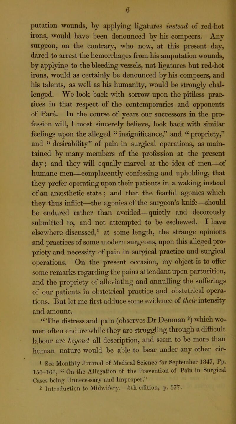 <5 putation wounds, by applying ligatures instead, of red-hot irons, would have been denounced by his compeers. Any surgeon, on the contrary, who now, at this present day, dared to arrest the hemorrhages from his amputation wounds, by applying to the bleeding vessels, not ligatures but red-hot irons, would as certainly be denounced by his compeers, and his talents, as well as his hmnanity, would be strongly chal- lenged. We look back with sorrow upon the pitiless prac- tices in that respect of the contemporaries and opponents of Pare. In the course of years our successors in the pro- fession will, I most sincerely believe, look back with similar feelings upon the alleged u insignificance,” and u propriety,” and “ desirability” of pain in surgical operations, as main- tained by many members of the profession at the present day; and they will equally marvel at the idea of men—of humane men—complacently confessing and upholding, that they prefer operating upon their patients in a waking instead of an anaesthetic state; and that the fearful agonies which they thus inflict—the agonies of the surgeon’s knife—should be endured rather than avoided—quietly and decorously submitted to, and not attempted to be eschewed. I have elsewhere discussed,1 at some length, the strange opinions and practices of some modern surgeons, upon this alleged pro- priety and necessity of pain in surgical practice and surgical operations. On the present occasion, my object is to offer some remarks regarding the pains attendant upon parturition, and the propriety of alleviating and annulling the sufferings of our patients in obstetrical practice and obstetrical opera- tions. But let me first adduce some evidence of their intensity and amount. u The distress and pain (observes Dr Denman 2) which wo- men often endure while they are struggling through a difficult labour are beyond all description, and seem to be more than human nature would be able to bear under any other cir- 1 See Monthly Journal of Medical Science for September 1847, Pp. 156-1 GO, “ On the Allegation of the Prevention of Pain in Surgical Cases being Unnecessary and Improper.”