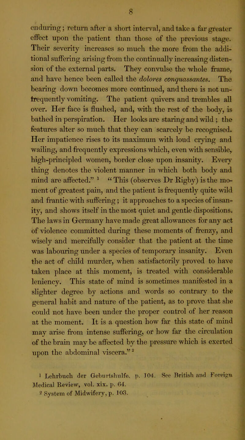 enduring; return after a short interval, and take a far greater effect upon the patient than those of the previous stage. Their severity increases so much the more from the addi- tional suffering arising from the continually increasing disten- sion of the external parts. They convulse the whole frame, and have hence been called the dolores conquassantes. The bearing down becomes more continued, and there is not un- trequently vomiting. The patient quivers and trembles all over. Her face is flushed, and, with the rest of the body, is bathed in perspiration. Her looks are staring and wild ; the features alter so much that they can scarcely be recognised. Her impatience rises to its maximum with loud crying and wailing, and frequently expressions which, even with sensible, high-principled women, border close upon insanity. Every thing denotes the violent manner in which both body and mind are affected.” 1 “ This (observes Dr Rigby) is the mo- ment of greatest pain, and the patient is frequently quite wild and frantic with suffering; it approaches to a species of insan- ity, and shows itself in the most quiet and gentle dispositions. The laws in Germany have made great allowances for any act of violence committed during these moments of frenzy, and wisely and mercifully consider that the patient at the time was labouring under a species of temporary insanity. Even the act of child murder, when satisfactorily proved to have taken place at this moment, is treated with considerable leniency. This state of mind is sometimes manifested in a slighter degree by actions and words so contrary to the general habit and nature of the patient, as to prove that she could not have been under the proper control of her reason at the moment. It is a question how far this state of mind may arise from intense suffering, or how far the circulation of the brain may be affected by the pressure which is exerted upon the abdominal viscera.”2 1 Lehrbuch der Gehurtshulfe. p. 704. See British and Foreign Medical Review, vol. xix. p. G4. 2 System of Midwifery, p. 103.