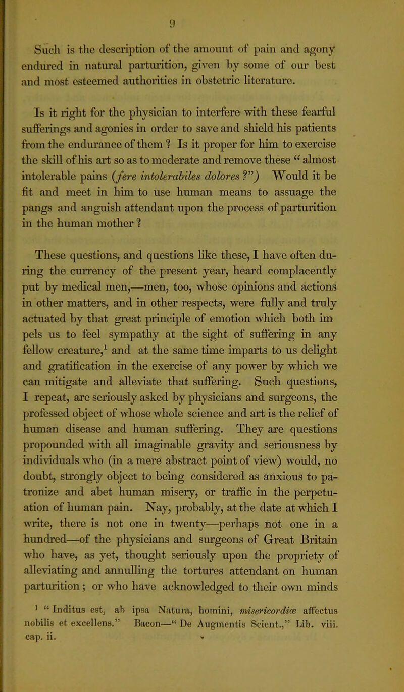<) Such is the description of the amount of pain and agony endured in natural parturition, given by some of our best and most esteemed authorities in obstetric literature. Is it right for the physician to interfere with these fearful sufferings and agonies in order to save and shield his patients from the endurance of them ? Is it proper for him to exercise the skill of his art so as to moderate and remove these “ almost intolerable pains (fere intolerabiles dolores V’) Would it be fit and meet in him to use human means to assuage the pangs and anguish attendant upon the process of parturition in the human mother ? These questions, and questions like these, I have often du- ring the currency of the present year, heard complacently put by medical men,—men, too, whose opinions and actions in other matters, and in other respects, were fully and truly actuated by that great principle of emotion which both im pels us to feel sympathy at the sight of suffering in any fellow creature,1 and at the same time imparts to us delight and gratification in the exercise of any power by which we can mitigate and alleviate that suffering. Such questions, I repeat, are seriously asked by physicians and surgeons, the professed object of whose whole science and art is the relief of human disease and human suffering. They are questions propounded with all imaginable gravity and seriousness by individuals who (in a mere abstract point of view) would, no doubt, strongly object to being considered as anxious to pa- tronize and abet human misery, or traffic in the perpetu- ation of human pain. Nay, probably, at the date at which I write, there is not one in twenty—perhaps not one in a hundred—of the physicians and surgeons of Great Britain who have, as yet, thought seriously upon the propriety of alleviating and annulling the tortures attendant on human parturition; or who have acknowledged to their own minds 1 “ Inditus est. ah ipsa Nat uni, homini, misericordice affectus nobilis et excellens.” Bacon—“ De Augmentis Seient.,” Lib. viii.
