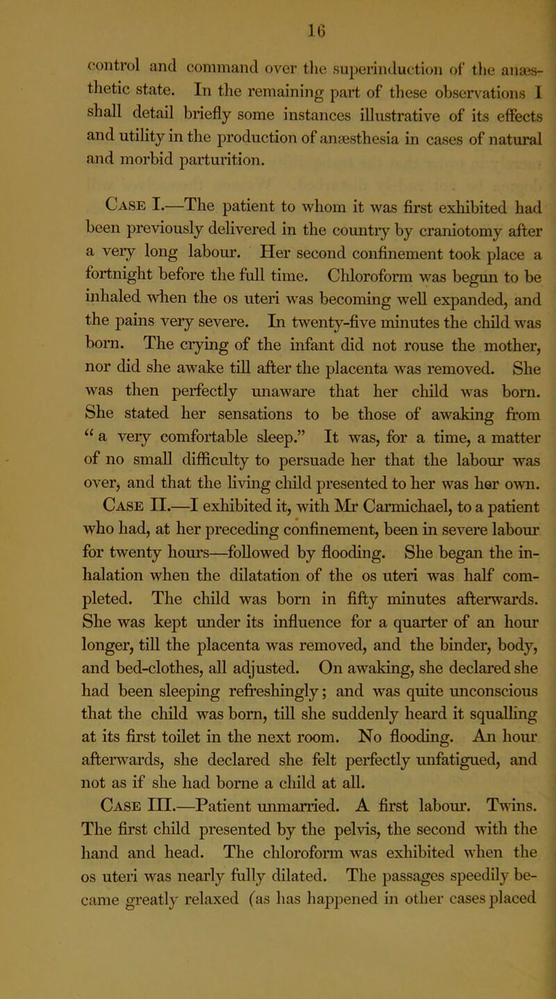 control and command over the superinduction of the anaes- thetic state. In the remaining part of these observations I shall detail briefly some instances illustrative of its effects and utility in the production of anaesthesia in cases of natural and morbid parturition. Case I.—The patient to whom it was first exhibited had been previously delivered in the country by craniotomy after a very long labour. Her second confinement took place a fortnight before the full time. Chloroform was begun to be inhaled when the os uteri was becoming well expanded, and the pains very severe. In twenty-five minutes the child was born. The crying of the infant did not rouse the mother, nor did she awake till after the placenta was removed. She was then perfectly unaware that her child was bom. She stated her sensations to be those of awaking from “ a very comfortable sleep.” It was, for a time, a matter of no small difficulty to persuade her that the labour was over, and that the living child presented to her was her own. Case n.—I exhibited it, with Mr Carmichael, to a patient who had, at her preceding confinement, been in severe labour for twenty hours—followed by flooding. She began the in- halation when the dilatation of the os utei'i was half com- pleted. The child was born in fifty minutes afterwards. She was kept under its influence for a quarter of an hour longer, till the placenta was removed, and the binder, body, and bed-clothes, all adjusted. On awaking, she declared she had been sleeping refreshingly; and Avas quite unconscious that the child was bom, till she suddenly heard it squalling at its first toilet in the next room. No flooding. An hour afterwards, she declared she felt perfectly unfatigued, and not as if she had borne a child at all. Case in.—Patient unmarried. A first labour. Twins. The first child presented by the pelvis, the second with the hand and head. The chloroform Avas exhibited Avhen the os uteri Avas nearly fully dilated. The passages speedily be- came greatly relaxed (as has happened in other cases placed