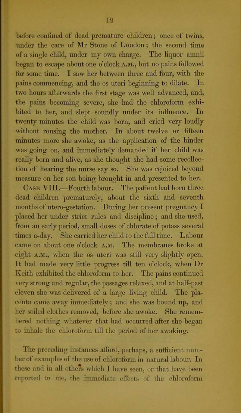 before confined of dead premature children; once of twins, under the care of Mr Stone of London; the second time of a single child, under my own charge. The liquor amnii began to escape about one o’clock A.M., but no pains followed for some time. I saw her between three and four, with the pains commencing, and the os uteri beginning to dilate. In two hours afterwards the first stage was well advanced, and, the pains becoming severe, she had the chloroform exhi- bited to her, and slept soundly under its influence. In twenty minutes the child was born, and cried very loudly without rousing the mother. In about twelve or fifteen minutes more she awoke, as the application of the binder was going on, and immediately demanded if her child was really born and alive, as she thought she had some recollec- tion of hearing the nurse say so. She was rejoiced beyond measure on her son being brought in and presented to her. Case VIII.—Fourth labour. The patient had bom three dead children prematurely, about the sixth and seventh months of utero-gestation. During her present pregnancy I placed her under strict rules and discipline; and she used, from an early period, small doses of chlorate of potass several times a-day. She carried her child to the full time. Labour came on about one o’clock a.m. The membranes broke at eight A.M., when the os uteri was still very slightly open. It had made veiy little progress till ten o’clock, when Dr Keith exhibited the chloroform to her. The pains continued very strong and regular, the passages relaxed, and at half-past eleven she was delivered of a large living child. The pla- centa came away immediately ; and she was bound up, and her soiled clothes removed, before she awoke. She remem- bered nothing whatever that had occurred after she began to inhale the chloroform till the period of her awaking. The preceding instances afford, perhaps, a sufficient num- ber of examples of the use of chloroform in natural labour. In these and in all others which I have seen, or that have been reported to me, the immediate effects of the chloroform