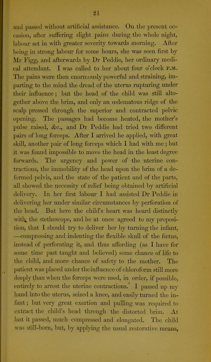 and passed with out artificial assistance. On the present oc- casion, after suffering slight pains during the whole night, labour set in with greater severity towards morning. After being in strong labour for some hours, she was seen first by Mr Figg, and afterwards by Dr Peddie, her ordinary medi- cal attendant. I was called to her about four o’clock p.m. The pains were then enormously powerful and straining, im- parting to the mind the dread of the uterus rapturing under their influence; but the head of the child was still alto- gether above the brim, and only an oedematous ridge of the scalp pressed through the superior and contracted pelvic opening. The passages had become heated, the mother’s pulse raised, &c., and Dr Peddie had tried two different pairs of long forceps. After I arrived he applied, with great skill, another pair of long forceps which I had with me ; but it was found impossible to move the head in the least degree forwards. The urgency and power of the uterine con- tractions, the immobility of the head upon the brim of a de- formed pelvis, and the state of the patient and of the parts, all showed the necessity of relief being obtained by artificial delivery. In her first labour I had assisted Dr Peddie in delivering her under similar circumstances by perforation of the head. But here the child’s heart was heard distinctly witl\ the stethescope, and he at once agreed to my proposi- tion, that I should try to deliver her by turning the infant, —compressing and indenting the flexible skull of the foetus, instead of perforating it, and thus affording (as I have for some time past taught and believed) some chance of fife to the child, and more chance of safety to the mother. The patient was placed under the influence of chloroform still more deeply than when the forceps were used, in ordei', if possible, entirely to arrest the uterine contractions. I passed up my hand into the uterus, seized a knee, and easily turned the in- fant ; but very great exertion and pulling was required to extract the child’s head through the distorted brim. At last it passed, much compressed and elongated. The child was still-born, but, by applying the usual restorative means,