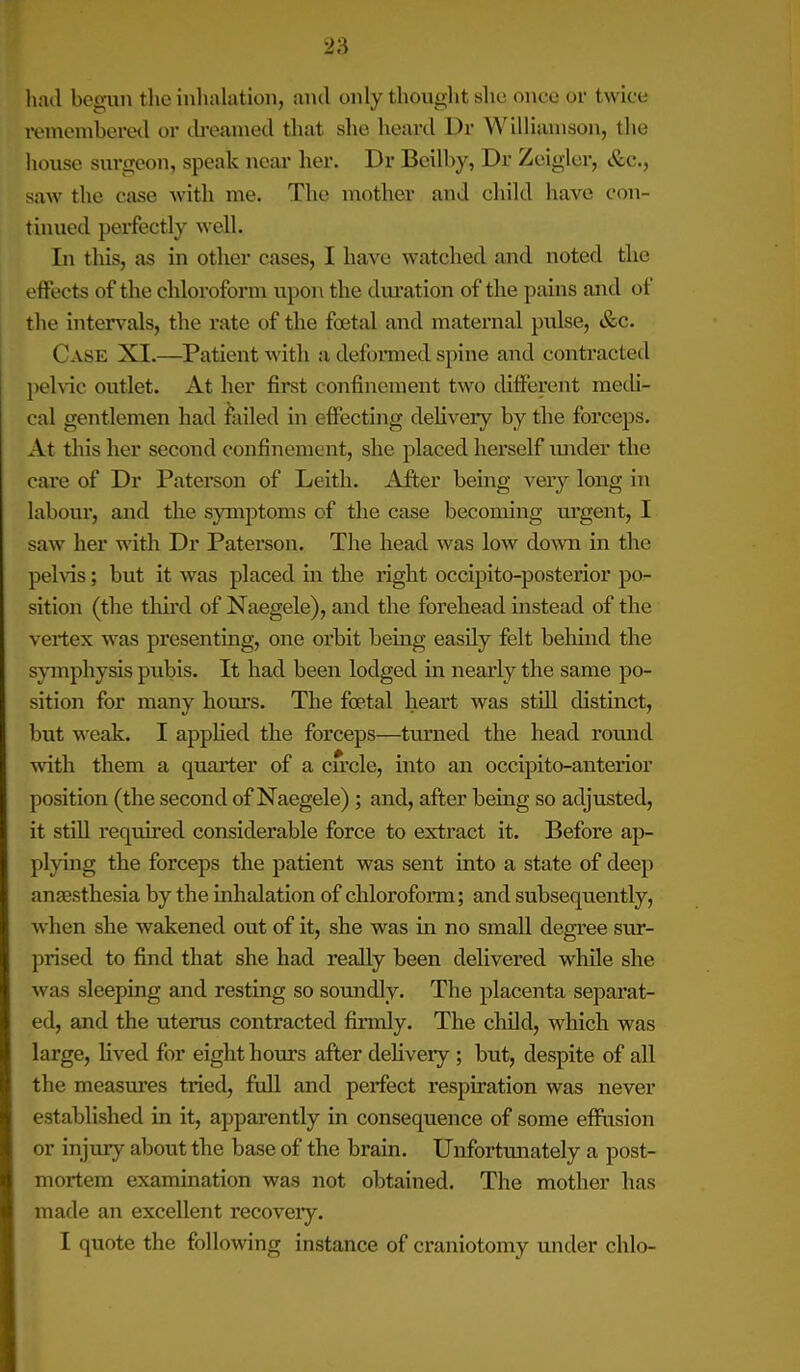 had begun the inhalation, and only thought she once ol- twice remembered or dreamed that she heard Dr W illiumson, tlie house surgeon, speak near her. Dr Beil by, Dr Zeigler, &c., saw the case with me. The mother and child have con- tinued perfectly well. In this, as in other cases, I have watched and noted the effects of the chloroform upon the duration of the pains and of the intervals, the rate of the foetal and maternal pulse, &c. Case XI.—Patient with a deformed spine and contracted pelvic outlet. At her first confinement two different medi- cal gentlemen had failed in effecting delivery by the forceps. At this her second confinement, she placed herself under the care of Dr Paterson of Leith. After being very long in labour, and the symptoms of' the case becoming urgent, I saw her with Dr Paterson. The head was low down in the pelvis; but it was placed in the right occipito-posterior po- sition (the third of Naegele), and the forehead instead of the vertex was presenting, one orbit being easily felt behind the symphysis pubis. It had been lodged in nearly the same po- sition for many hours. The foetal heart was still distinct, but weak. I applied the forceps—tinned the head rotund with them a quarter of a circle, into an occipito-anterior position (the second of Naegele) ; and, after being so adjusted, it still required considerable force to extract it. Before ap- plying the forceps the patient was sent into a state of deep anaesthesia by the inhalation of chloroform; and subsequently, when she wakened out of it, she was in no small degree sur- prised to find that she had really been delivered while she was sleeping and resting so soundly. The placenta separat- ed, and the uterus contracted firmly. The child, which was large, lived for eight hours after delivery ; but, despite of all the measures tried, full and perfect respiration was never established in it, apparently in consequence of some effusion or in jury about the base of the brain. Unfortunately a post- mortem examination was not obtained. The mother has made an excellent recovery. I quote the following instance of craniotomy under clilo-