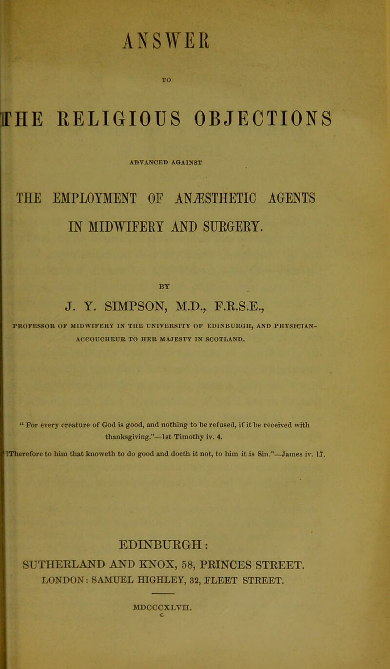 ANSWER irHE RELIGIOUS OBJECTIONS ADVANCED AGAINST THE EMPLOYMENT OF ANAESTHETIC AGENTS IN MIDWIFERY AND SURGERY. BT J. Y. SIMPSON, M.D., F.R.S.E., PROFESSOR OF MIDWIFERY IN TOE UNIVERSITY OF EDINBURGH, AND PHYSICIAN- ACCOUCHEUR TO HER MAJESTY IN SCOTLAND. “ For every creature of God is good, and nothing to be refused, if it be received with thanksgiving.”—1st Timothy iv. 4. IThercfore to him that knoweth to do good and doeth it not, to him it is Sin.”—James iv. 1.7. EDINBURGH: SUTHERLAND AND KNOX, 58, PRINCES STREET. LONDON: SAMUEL HIGHLEY, 32, FLEET STREET. MDCCCXLVIT.