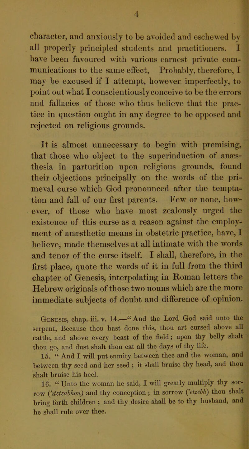 character, and anxiously to be avoided and eschewed by all properly principled students and practitioners. I have been favoured with various earnest private com- munications to the same effect, Probably, therefore, I may be excused if I attempt, however imperfectly, to point out what I conscientiously conceive to be the errors and fallacies of those who thus believe that the prac- tice in question ought in any degree to be opposed and rejected on religious grounds. It is almost unnecessary to begin with premising, that those who object to the superinduction of anaes- thesia in parturition upon religious grounds, found their objections principally on the words of the pri- meval curse which God pronounced after the tempta- tion and fall of our first parents. Few or none, how- ever, of those who have most zealously urged the existence of this curse as a reason against the employ- ment of anaesthetic means in obstetric practice, have, I believe, made themselves at all intimate with the words and tenor of the curse itself. I shall, therefore, in the first place, quote the words of it in full from the third chapter of Genesis, interpolating in Roman letters the Hebrew originals of those two nouns which are the more immediate subjects of doubt and difference of opinion. Genesis, chap. iii. v. 14.—u And the Lord God said unto the serpent, Because thou hast done this, thou art cursed above all cattle, and above every beast of the field; upon thy belly shalt thou go, and dust shalt thou eat all the days of thy life. 15. “ And I will put enmity between thee and the woman, and between thy seed and her seed ; it shall bruise thy head, and thou shalt bruise his heel. 16. “ Unto the woman he said, I will greatly multiply thy sor- row (’itztzabhon) and thy conception ; in sorrow (’etzebh) thou shalt bring forth children ; and thy desire shall be to thy husband, and he shall rule over thee.