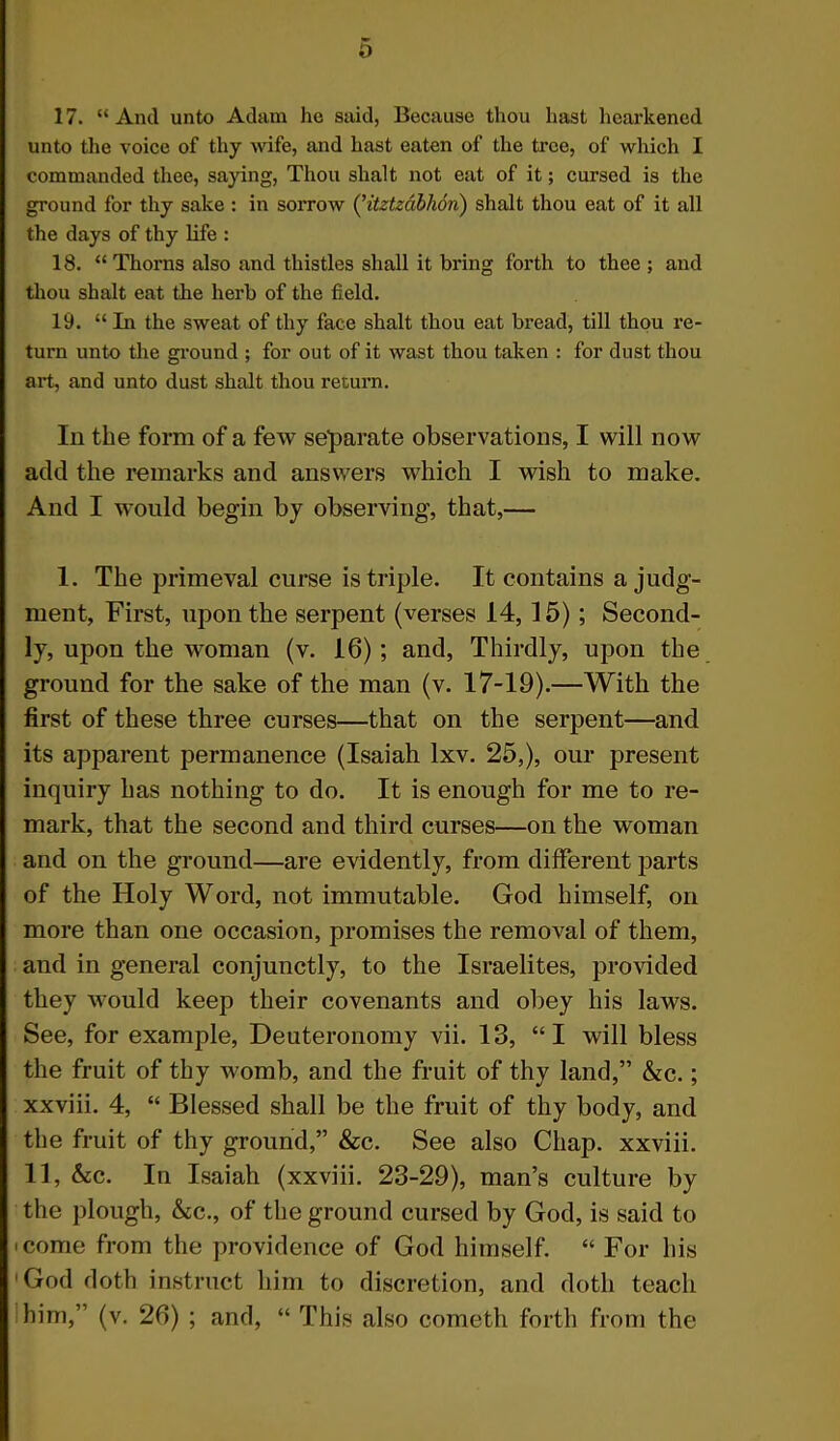 17. “ And unto Adam he said, Because thou hast hearkened unto the voice of thy wife, and hast eaten of the tree, of which I commanded thee, saying, Thou shalt not eat of it; cursed is the ground for thy sake : in sorrow (’itztzabhon) shalt thou eat of it all the days of thy life : 18. “Thorns also and thistles shall it bi*ing forth to thee ; and thou shalt eat the herb of the field. 19. “In the sweat of thy face shalt thou eat bread, till thou re- turn unto the ground ; for out of it wast thou taken : for dust thou art, and unto dust shalt thou return. In the form of a few separate observations, I will now add the remarks and answers which I wish to make. And I would begin by observing, that,— 1. The primeval curse is triple. It contains a judg- ment, First, upon the serpent (verses 14, 15); Second- ly, upon the woman (v. 16) ; and, Thirdly, upon the ground for the sake of the man (v. 17-19).—With the first of these three curses—that on the serpent—and its apparent permanence (Isaiah lxv. 25,), our present inquiry has nothing to do. It is enough for me to re- mark, that the second and third curses—on the woman and on the ground—are evidently, from different parts of the Holy Word, not immutable. God himself, on more than one occasion, promises the removal of them, and in general conjunctly, to the Israelites, provided they would keep their covenants and obey his laws. See, for example, Deuteronomy vii. 13, “I will bless the fruit of thy womb, and the fruit of thy land,” &c.; xxviii. 4, “ Blessed shall be the fruit of thy body, and the fruit of thy ground,” &c. See also Chap, xxviii. 11, &c. In Isaiah (xxviii. 23-29), man’s culture by the plough, &c., of the ground cursed by God, is said to i come from the providence of God himself. “ For his God doth instruct him to discretion, and doth teach him,” (v. 26) ; and, “ This also cometh forth from the