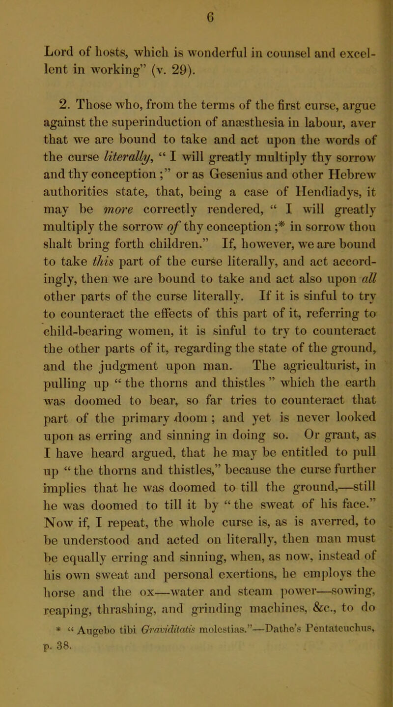 G Lord of hosts, which is wonderful in counsel and excel- lent in working” (v. 29). 2. Those who, from the terms of the first curse, argue against the superinduction of ansestliesia in labour, aver that we are bound to take and act upon the words of the curse literally, “ I will greatly multiply thy sorrow and thy conception or as Gesenius and other Hebrew authorities state, that, being a case of Hendiadys, it may be more correctly rendered, “ I will greatly multiply the sorrow of thy conception ;* in sorrow thou shalt bring forth children.” If, however, we are bound to take this part of the curse literally, and act accord- ingly, then we are bound to take and act also upon all other parts of the curse literally. If it is sinful to try to counteract the effects of this part of it, referring to child-bearing women, it is sinful to try to counteract the other parts of it, regarding the state of the ground, and the judgment upon man. The agriculturist, in pulling up “ the thorns and thistles ” which the earth was doomed to bear, so far tries to counteract that part of the primary doom ; and yet is never looked upon as erring and sinning in doing so. Or grant, as I have heard argued, that he may be entitled to pull up “ the thorns and thistles,” because the curse further implies that he was doomed to till the ground,—still he was doomed to till it by “ the sweat of his face.” Now if, I repeat, the whole curse is, as is averred, to be understood and acted on literally, then man must be equally erring and sinning, when, as now, instead of his own sweat and personal exertions, he employs the horse and the ox—water and steam power—sowing, reaping, thrashing, and grinding machines, &c., to do * “ Augebo tibi Graviditatis molest ias.”—Dathe's Pentatcuchus, p. 38.