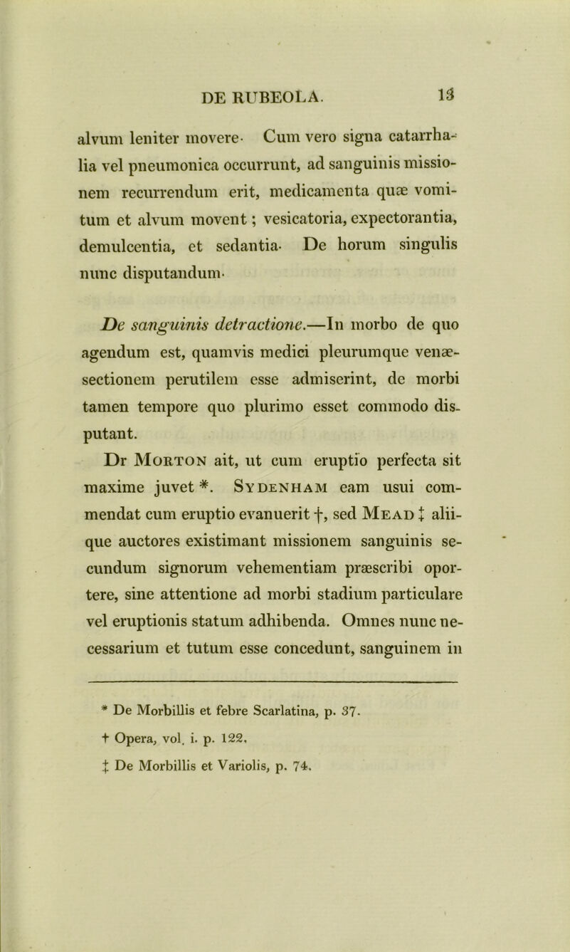 alvum leniter movere- Cum vero signa catarrha- lia vel pneumonica occurrunt, ad sanguinis missio- nem recurrendum erit, medicamenta quae vomi- tum et alvum movent; vesicatoria, expectorantia, demulcentia, et sedantia- De horum singulis nunc disputandum- De sanguinis detractione.—111 morbo de quo agendum est, quamvis medici pleurumque venae- sectionem perutilem esse admiserint, de morbi tamen tempore quo plurimo esset commodo dis. putant. Dr Morton ait, ut cum eruptio perfecta sit maxime juvet*. Sydenham eam usui com- mendat cum eruptio evanuerit f, sed Mead + alii- que auctores existimant missionem sanguinis se- cundum signorum vehementiam praescribi opor- tere, sine attentione ad morbi stadium particulare vel eruptionis statum adhibenda. Omnes nunc ne- cessarium et tutum esse concedunt, sanguinem in * De Morbillis et febre Scarlatina, p. 37- t Opera, vol. i. p. 122, X De Morbillis et Variolis, p. 74.