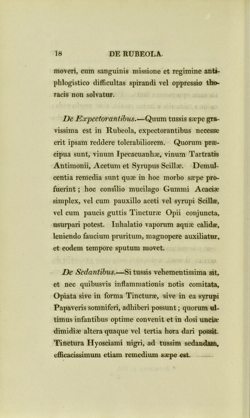 moveri, cum sanguinis missione et regimine anti- phlogistico difficultas spirandi vel oppressio tho- racis non solvatur. De Expectorantibus.—Quum tussis saepe gra- vissima est in Rubeola, expectorantibus necesse erit ipsam reddere tolerabiliorem. Quorum prae- cipua sunt, vinum Ipecacuanbae, vinum Tartratis Antimonii, Acetum et Syrupus Scillae. Demul- centia remedia sunt quae in hoc morbo saepe pro- fuerint ; hoc consilio mucilago Gummi Acaciae simplex, vel cum pauxillo aceti vel syrupi Scillas, vel cum paucis guttis Tincturae Opii conjuncta, usurpari potest. Inhalatio vaporum aquae calidae, leniendo faucium pruritum, magnopere auxiliatur, et eodem tempore sputum movet. De Sedantibus.—Si tussis vehementissima sit, et nec quibusvis inflammationis notis comitata, Opiata sive in forma Tincturae, sive in ea syrupi Papaveris somniferi, adhiberi possunt; quorum ul- timus infantibus optime convenit et in dosi unciae dimidiae altera quaque vel tertia hora dari possit. Tinctura Hyosciami nigri, ad tussim sedandam, efficacissimum etiam remedium saepe est.