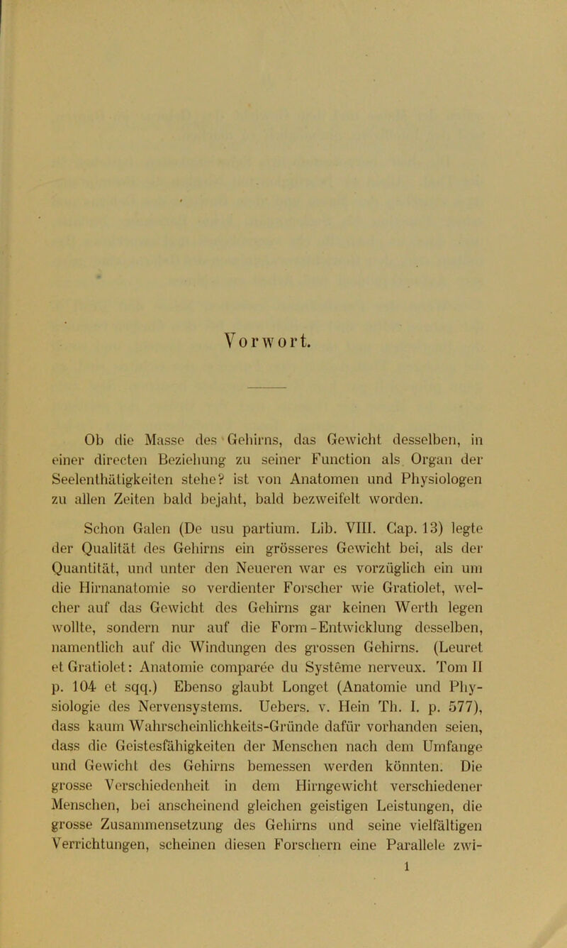 V 0 r w 0 r t. Ob die Masse des'Gehirns, das Gewicht desselben, in einer directen Beziehung zu seiner Function als Organ der Seelenthätigkeiten stehe? ist von Anatomen und Physiologen zu allen Zeiten bald bejaht, bald bezweifelt worden. Schon Galen (De usu partium. Lib. VIII. Gap. 13) legte der Qualität des Gehirns ein grösseres Gewicht bei, als der Quantität, und unter den Neueren war es vorzüglich ein um die Hirnanatomie so verdienter Forscher wie Gratiolet, wel- cher auf das Gewicht des Gehirns gar keinen Werth legen wollte, sondern nur auf die Form-Entwicklung desselben, namentlich auf die Windungen des grossen Gehirns. (Leuret et Gratiolet: Anatomie comparee du Systeme nerveux. Tom 11 p. 104 et sqq.) Ebenso glaubt Longet (Anatomie und Phy- siologie des Nervensystems. Uebers. v. Hein Th. 1. p. 577), dass kaum Wahrscheinlichkeits-Gründe dafür vorhanden seien, dass die Geistesfähigkeiten der Menschen nach dem Umfange und Gewicht des Gehirns bemessen werden könnten. Die grosse Verschiedenheit in dem Hirngewicht verschiedener Menschen, bei anscheinend gleichen geistigen Leistungen, die grosse Zusammensetzung des Gehirns und seine vielfältigen Verrichtungen, scheinen diesen Forschern eine Parallele zwi-