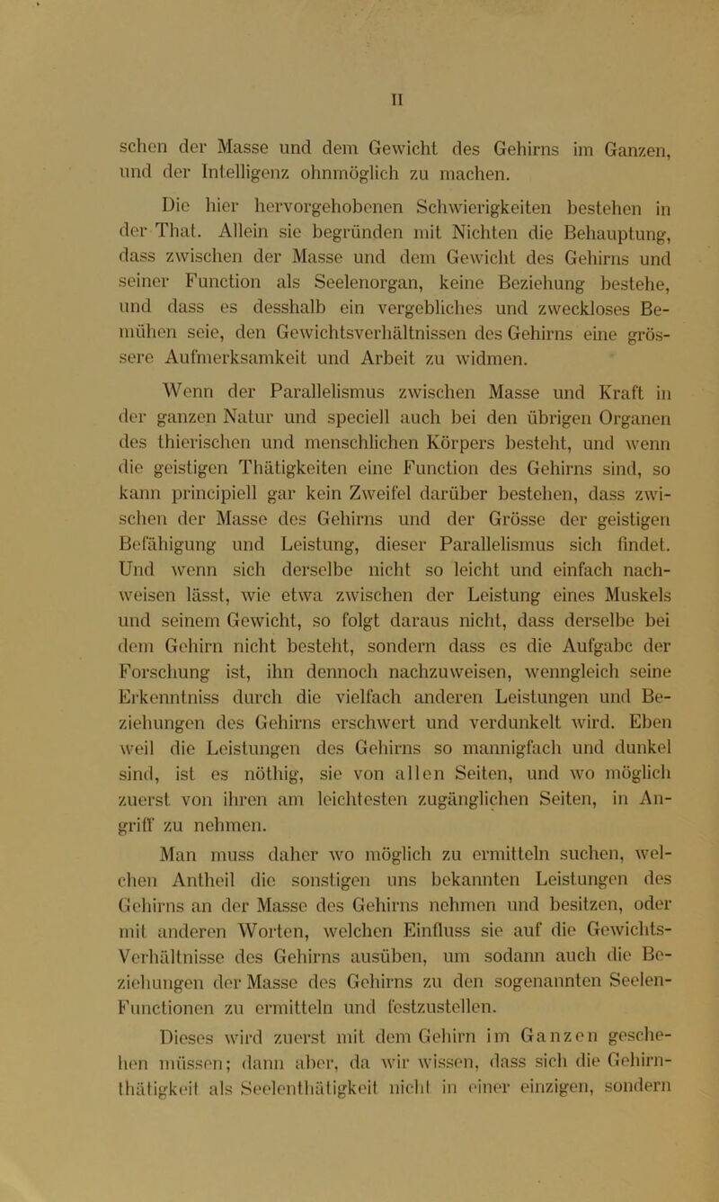 sehen der Masse und dem Gewicht des Gehirns im Ganzen, und der Intelligenz ohnmöglich zu machen. Die hier hervorgehobenen Schwierigkeiten bestehen in der Thal. Allein sie begründen mit Nichten die Behauptung, dass zwischen der Masse und dem Gewicht des Gehirns und seiner Function als Seelenorgan, keine Beziehung bestehe, und dass es desshalb ein vergebliches und zweckloses Be- mühen seie, den Gewichtsverhältnissen des Gehirns eine grös- sere Aufmerksamkeit und Arbeit zu widmen. Wenn der Parallelismus zwischen Masse und Kraft in der ganzen Natur und speciell auch bei den übrigen Organen des thierischen und menschlichen Körpers besteht, und wenn die geistigen Thätigkeiten eine Function des Gehirns sind, so kann principiell gar kein Zweifel darüber bestehen, dass zwi- schen der Masse des Gehirns und der Grösse der geistigen Befähigung und Leistung, dieser Parallelismus sich findet. Und wenn sich derselbe nicht so leicht und einfach nach- weisen lässt, wie etwa zwischen der Leistung eines Muskels und seinem Gewicht, so folgt daraus nicht, dass derselbe bei dem Gehirn nicht besteht, sondern dass es die Aufgabe der Forschung ist, ihn dennoch nachzuweisen, wenngleich seine Erkenntniss durch die vielfach anderen Leistungen und Be- ziehungen des Gehirns erschwert und verdunkelt wird. Eben weil die Leistungen des Gehirns so mannigfach und dunkel sind, ist es nöthig, sie von allen Seiten, und wo möglich zuerst von ihren am leichtesten zugänglichen Seiten, in An- gritf zu nehmen. Man muss daher wo möglich zu ermitteln suchen, wel- chen Antheil die sonstigen uns bekannten Leistungen des Gehirns an der Masse des Gehirns nehmen und besitzen, oder mit anderen Worten, welchen Einfluss sie auf die Gewichts- Verhältnisse des Gehirns ausüben, um sodann auch die Be- zieliLingen der Masse des Gehirns zu den sogenannten Seelen- Fimctionen zu ermitteln und festzustellen. Dieses wird zuerst mit dem Gehirn im Ganzen gesche- hen müssen; dann aber, da wir wis.sen, dass sich die Gehirn- thätigkeit als Seelentliätigkeit nicht in einer einzigen, sondern