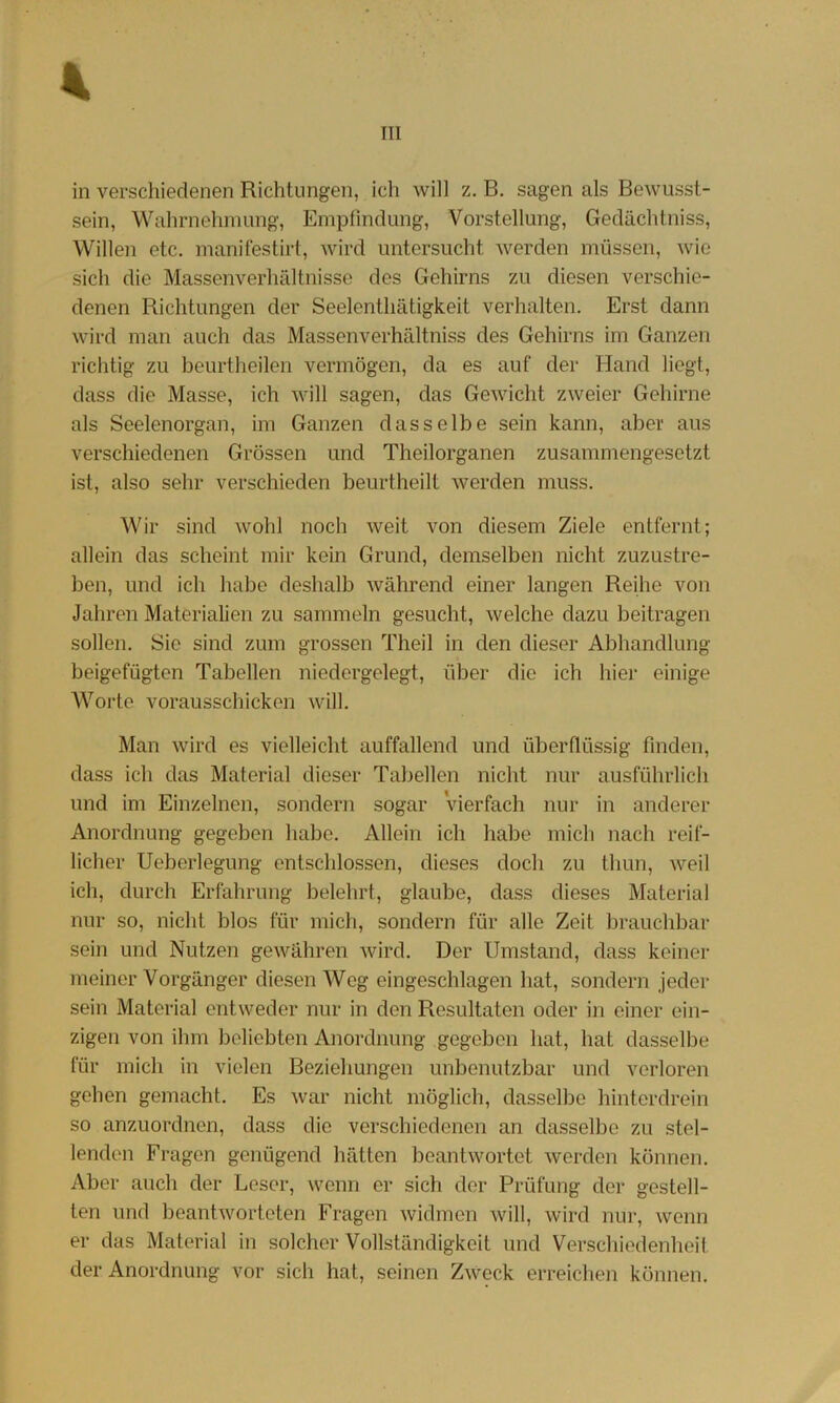 in verschiedenen Richtungen, ich will z. B. sagen als Bewusst- sein, Wahrnehmung, Empfindung, Vorstellung, Gedächtniss, Willen etc, manifestirt, wird untersucht werden müssen, wie sich die Massenverhältnisse des Gehirns zu diesen verschie- denen Richtungen der Seelenthätigkeit verhalten. Erst dann wird man auch das Massenverhältniss des Gehirns im Ganzen richtig zu beurtheilen vermögen, da es auf der Hand liegt, dass die Masse, ich will sagen, das Gewicht zweier Gehirne als Seelenorgan, im Ganzen dasselbe sein kann, aber aus verschiedenen Grössen und Theilorganen zusammengesetzt ist, also sehr verschieden beurtheilt werden muss. Wir sind wohl noch weit von diesem Ziele entfernt; allein das scheint mir kein Grund, demselben nicht zuzustre- ben, und ich habe deshalb während einer langen Reihe von Jahren Materialien zu sammeln gesucht, welche dazu beitragen sollen. Sie sind zum grossen Theil in den dieser Abhandlung beigefügten Tabellen niedergelegt, über die ich hier einige AVorte vorausschicken will. Man wird es vielleicht auffallend und überflüssig finden, dass ich das Material dieser Tabellen nicht nur ausführlich und im Einzelnen, sondern sogar vierfach nur in anderer Anordnung gegeben habe. Allein ich habe mich nach reif- licher Ueberlegung entschlossen, dieses doch zu thun, weil ich, durch Erfahrung belehrt, glaube, dass dieses Material nur so, nicht blos für midi, sondern für alle Zeit brauchbar sein und Nutzen gewähren Avird. Der Umstand, dass keiner meiner Vorgänger diesen AVcg eingeschlagen hat, sondern jeder sein Material entweder nur in den Resultaten oder in einer ein- zigen von ihm beliebten Anordnung gegeben hat, hat dasselbe für mich in vielen Beziehungen unbenutzbar und verloren gehen gemacht. Es Avar nicht möglich, dasselbe hinterdrein so anzuordnen, dass die verschiedenen an dasselbe zu stel- lenden Fragen genügend hätten beantAvortet Averden können. Aber auch der Leser, wenn er sich der Prüfung der gestell- ten und beantAvorteten Fragen Avidmen Avill, wird nur, Avenn er das Material in solcher Vollständigkeit und Verschiedenheil der Anordnung vor sich hat, seinen ZAveck erreiclien können.
