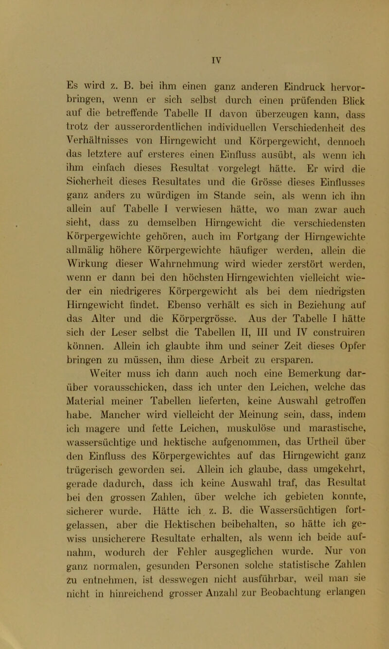 Es wird z, B. bei ihm einen ganz anderen Eindruck hervor- bringen, wenn er sich selbst durch einen prüfenden Blick auf die betreffende Tabelle II davon überzeugen kann, dass trotz der ausserordentlichen individuellen Verschiedenheit des Verhältnisses von Hirngewicht und Körpergewicht, dennoch das letztere auf ersteres einen Einfluss ausübt, als wenn ich ihm einfach dieses Resultat vorgelegt hätte. Er wird die Sicherheit dieses Resultates und die Grösse dieses Einflusses ganz anders zu würdigen im Stande sein, als wenn ich ihn allein auf Tabelle I verwiesen hätte, wo man zwar auch sieht, dass zu demselben Hirngewicht die verschiedensten Körpergewichte gehören, auch im Fortgang der Hirngewichte allmälig höhere Körpergewichte häufiger werden, allein die Wirkung dieser Wahrnehmung wird wieder zerstört werden, wenn er dann bei den höchsten Hirngewichten vielleicht wie- der ein niedrigeres Körpergewicht als bei dem niedrigsten Hirngewicht findet. Ebenso verhält es sich in Beziehung auf das Alter und die Körpergrösse. Aus der Tabelle I hätte sich der Leser selbst die Tabellen II, III und IV construiren können. Allein ich glaubte ihm und seiner Zeit dieses Opfer bringen zu müssen, ihm diese Arbeit zu ersparen. Weiter muss ich dann auch noch eine Bemerkung dar- über vorausschicken, dass ich unter den Leichen, welche das Material meiner Tabellen lieferten, keine Auswahl getroffen habe. Mancher wird vielleicht der Meinung sein, dass, indem ich magere und fette Leichen, muskulöse und marastische, wassersüchtige und hektische aufgenommen, das Urtheil über den Einfluss des Körpergewichtes auf das Hirngewicht ganz trügerisch geworden sei. Allein ich glaube, dass umgekehrt, gerade dadurch, dass ich keine Auswahl traf, das Resultat bei den grossen Zahlen, über welche ich gebieten konnte, sicherer wurde. Hätte ich z. B. die Wassersüchtigen fort- gelassen, aber die Hektischen beibehalten, so hätte ich ge- wiss unsicherere Resultate erhalten, als wenn ich beide aul- nahm, wodurch der Fehler ausgeglichen wurde. Nur von ganz normalen, gesunden Personen solche statistische Zahlen zu entnehmen, ist desswegen nicht ausführbar, weil man sie nicht in hinreichend grosser Anzahl zur Beobachtung erlangen