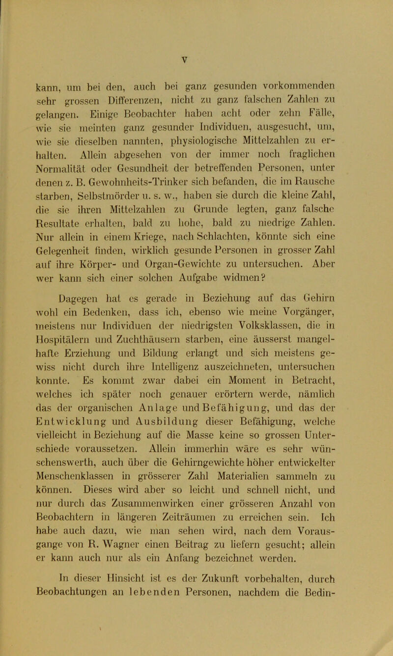 kann, um bei den, auch bei ganz gesunden vorkonimenden sehr grossen Differenzen, iiichi zu ganz falschen Zahlen zu gelangen. Einige Beobachter haben acht oder zehn Fälle, wie sie meinten ganz gesunder Individuen, ausgesucht, um, wie sie dieselben nannten, physiologische Mittelzahlen zu er- halten. Allein abgesehen von der immer noch fraglichen Normalität oder Gesundheit der betreffenden Personen, unter denen z. B. Gewohnheits-Trinker sich befanden, die im Rausche starben, Selbstmörder u. s. w., haben sie durch die kleine Zahl, die sie ihren Mittelzahlen zu Grunde legten, ganz falsche Resultate oj-halten, bald zu hohe, bald zu niedrige Zahlen. Nur allein in einem Kriege, nach Schlachten, könnte sich eine Gelegenheit linden, wirklich gesunde Personen in grosser Zahl auf ihre Körper- und Organ-Gewichte zu untersuchen. Aber wer kann sich einer solchen Aufgabe widmen? Dagegen hat es gerade in Beziehung auf das Gehirn wohl ein Bedenken, dass ich, ebenso wie meine Vorgänger, meistens nur Individuen der niedrigsten Volksklassen, die in Hospitälern und Zuchthäusern starben, eine äusserst mangel- hafte Erziehung und Bildung erlangt und sich meistens ge- wiss nicht durch ihre Intelligenz auszeichneten, untersuchen konnte. Es kommt zwar dabei ein Moment in Betracht, welches ich später noch genauer erörtern werde, nämlich das der organischen Anlage und Befähigung, und das der Entwicklung und Ausbildung dieser Betahigung, welche vielleicht in Beziehung auf die Masse keine so grossen Unter- schiede voraussetzen. Allein immerhin wäre es sehr wün- schenswerth, auch über die Gehirngewichte höher entwickelter Menschenklassen in grösserer Zahl Materialien sammeln zu können. Dieses wird aber so leicht und schnell nicht, und nur durch das Zusammenwirken einer grösseren Anzahl von Beobachtern in längeren Zeiträumen zu erreichen sein. Ich habe auch dazu, wie man sehen wird, nach dem Voraus- gange von R. Wagner einen Beitrag zu liefern gesucht; allein er kann auch nur als ein Anfang bezeichnet werden. In dieser Hinsicht ist es der Zukunft Vorbehalten, durch Beobachtungen an lebenden Personen, nachdem die Bedin- \