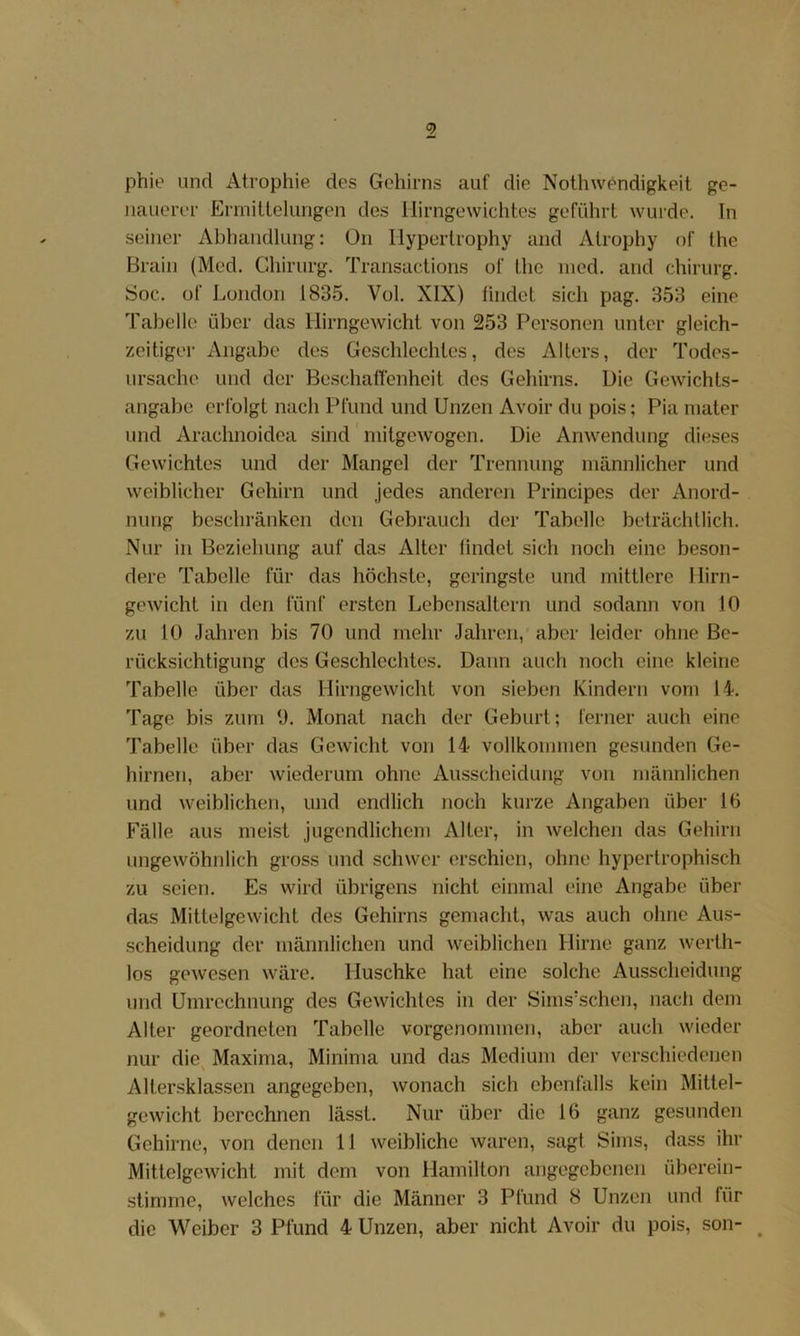 phie und Atrophie des Gehirns auf die Nothwendigkeit ge- nauerer Errnitlelungen des ilirngewichtes geführt wurde, ln seiner Abhandlung: Ün Ilyperlrophy and Atrophy of the Brain (Med. Chirurg. Transactions of Ihc nied. and Chirurg. Soc. of London 1835. Vol. XIX) lindet sich pag. 353 eine Tabelle über das Hirngewicht von 253 Personen unter gleich- zeitiger Angabe des Geschlechtes, des Alters, der Todes- ursache und der Beschaflenheit des Gehirns. Die Gewichts- angabe erfolgt nach Pfund und Unzen Avoir du pois; Pia niater und Arachnoidea sind niitgewogen. Die Anwendung dieses Gewichtes und der Mangel der Trennung männlicher und weiblicher Gehirn und jedes anderen Principes der Anord- nung beschränken den Gebrauch der Tabelle beträchtlich. Nur in Beziehung auf das Alter findet sich noch eine beson- dere Tabelle für das höchste, geringste und mittlere llirn- gewicht in den fünf ersten Lebensaltern und sodann von 10 zu 10 Jahren bis 70 und mehr Jahren, aber leider ohne Be- rücksichtigung des Geschlechtes. Dann auch noch eine kleine Tabelle über das Hirngewicht von sieben Kindern vom 14. Tage bis zum 0. Monat nach der Geburt; ferner auch eine Tabelle über das Gewicht von 14 vollkommen gesunden Ge- hirnen, aber wiederum ohne Ausscheidung von männlichen und weiblichen, und endlich noch kurze Angaben über 10 Fälle aus meist jugendlichem Alter, in welchen das Gehirn ungewöhnlich gross und schwer erschien, ohne hypertrophisch zu seien. Es wird übrigens nicht einmal eine Angabe über das Mittelgewicht des Gehirns gemacht, was auch ohne Aus- scheidung der männlichen und weiblichen Hirne ganz werth- los gewesen wäre. Huschke hat eine solche Ausscheidung und Umrechnung des Gewichtes in der Sims'schen, nacli dem Alter geordneten Tabelle vorgenommen, aber auch wieder nur die^ Maxirna, Minima und das Medium der verschiedenen Altersklassen angegeben, wonach sich ebenfalls kein Mittel- gewicht berechnen lässt. Nur über die 16 ganz gesunden Gehirne, von denen 11 weibliche waren, sagt Sims, dass ihr Mittelgewicht mit dem von Hamilton angegebenen überein- stimme, welches für die Männer 3 Pfund 8 Unzen und für die Weiber 3 Pfund 4 Unzen, aber nicht Avoir du pois, son- ^