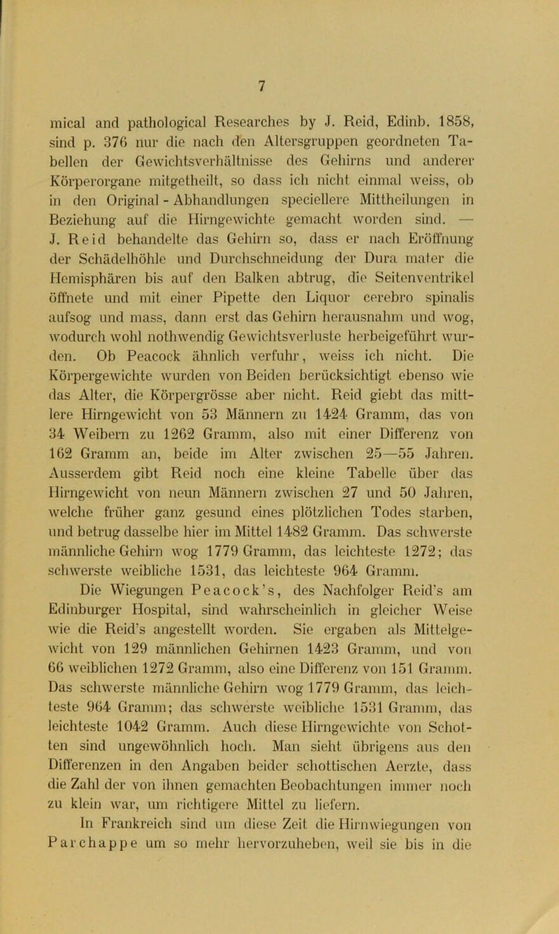 mical and pathological Researches by J. Reid, Edinb. 1858, sind p. 376 nur die nach den Altersgruppen geordneten Ta- bellen der Gewichtsverhältnisse des Gehirns und anderer Körperorgane mitgetheilt, so dass ich nicht einmal Aveiss, ob in den Original - Abhandlungen speciellere Mittheilungen in Beziehung auf die Hirngewichte gemacht worden sind. — J. Reid behandelte das Gehirn so, dass er nach Eröflhung der Schädelhöhlc und Durchschneidung der Dura mater die Hemisphären bis auf den Balken abtrug, die Seitenventrikel öffnete und mit einer Pipette den Liquor cerebro spinalis aufsog und mass, dann erst das Gehirn herausnahm und wog, wodurch wohl nothwendig Gewichtsverluste herbeigeführt wur- den. Ob Peacock ähnlich verfuhr, weiss ich nicht. Die Körpergewichte wurden von Beiden berücksichtigt ebenso wie das Alter, die Körpergrösse aber nicht. Reid giebt das mitt- lere Hirngewicht von 53 Männern zu 1424 Gramm, das von 34 Weibern zu 1262 Gramm, also mit einer Differenz von 162 Gramm an, beide im Alter zwischen 25—55 Jahren. Ausserdem gibt Reid noch eine kleine Tabelle über das Hirngewicht von neun Männern zwischen 27 und 50 Jahren, welche früher ganz gesund eines plötzlichen Todes starben, und betrug dasselbe hier im Mittel 1482 Gramm. Das schwerste männliche Gehirn wog 1779 Gramm, das leichteste 1272; das schwerste weibliche 1531, das leichteste 964 Gramm. Die Wiegungen Peacock’s, des Nachfolger Reid’s am Edinburger Hospital, sind wahrscheinlich in gleicher Weise wie die Reid’s angestellt worden. Sie ergaben als Mittelge- wicht von 129 männlichen Gehirnen 1423 Gramm, und von 66 weiblichen 1272 Gramm, also eine Differenz von 151 Gramm. Das scliAverste männliche Gehirn wog 1779 Gramm, das leich- teste 964 Gramm; das schwerste weibliche 1531 Gramm, das leichteste 1042 Gramm. Auch diese Hirngewichte von Schot- ten sind ungewöhnlich hoch. Man sieht übrigens aus den Differenzen in den Angaben beider schottischen Aerzte, dass die Zahl der von ihnen gemachten Beobachtungen immer noch zu klein war, um richtigere Mittel zu liefern. In Frankreich sind um diese Zeit die Hii'uwiegungen von Parchappe um so mehr hervorzuhebon, weil sie bis in die