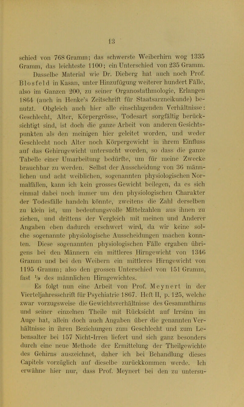 schied von 768 Gramm; das schwerste Weiberhirn wog 1335 Gramm, das leichteste 1100; ein Unterschied von 235 Gramm. Dasselbe Material wie Dr. Dieberg hat auch noch Prof. Biosfei d in Kasan, unter Hinzufügimg weiterer hundert Fälle, also im Ganzen 200, zu seiner Organostathmologie, Erlangen 1804 (auch in Henke’s Zeitschrift für Staatsarzneikunde) be- nutzt. Obgleich auch hier alle einschlagenden Verhältnisse: Geschlecht, Alter, Körpergrösse, Todesart sorgfältig berück- sichtigt sind, ist doch die ganze Arbeit von anderen Gesichts- punkten als den meinigen hier geleitet worden, und weder Geschlecht noch Alter noch Körpergewicht in ihrem Einfluss auf das Gehirngewichl untersucht worden, so dass die ganze Tabelle einer Umarbeitung bedürfte, um für meine Zwecke brauchbar zu werden. Selbst der Ausscheidung von 30 männ- lichen und acht weiblichen, sogenannten physiologischen Nor- malfällen, kann ich kein grosses Gewicht beilegen, da es sich einmal dabei noch immer um den physiologischen Charakter der Todesfälle handeln könnte, zweitens die Zahl derselben zu klein ist, um bedeutungsvolle Mittelzahlen aus ihnen zu ziehen, und drittens der Vergleich mit meinen und Anderer Angaben oben dadurch erschwert wird, da wir keine sol- che sogenannte physiologische Ausscheidungen machen konn- ten. Diese sogenannten physiologischen Fälle ergaben übri- gens bei den Männern ein mittleres Fürngewicht von 1340 (trainm und bei den AVeiborn ein mittleres Flirngewicht von 1195 Gramm; also den grossen Unterschied von 151 Gramm, fast V» des männlichen Flirngewichtes. Es folgt nun eine Arbeit von Prof. Mcynert in der Vierteljahressclirift für Psychiatrie 1807. Heft II, p. 125, welche zwar vorzugsweise die Gewichtsverhältnisse des Gesammthirns und seiner einzelnen Theile mit Rücksicht auf Irrsinn im Auge hat, allein doch auch Angaben über die genannten Ver- hältnisse in ihren Beziehungen zum Geschlecht und zum Le- bensalter bei 157 Nicht-Irren liefert und sich ganz besonders durch eine neue Methode der Ermittelung der Theilgewichte des Gehirns auszeichnct, daher ich bei Behandlung dieses Gapitels vorzüglich auf dieselbe zurückkommen werde. Ich erwähne hier nur, dass Prof. Meynert bei den zu untersu-