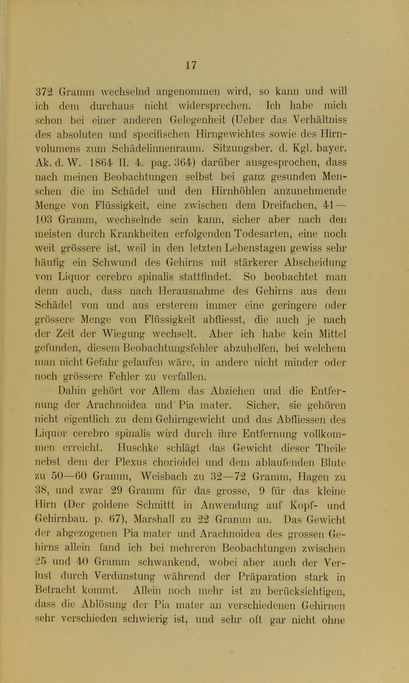 37i2 Gramm weclisclnd angenommen wird, so kann und will ich dem durchaus nicht widersprechen. Ich habe mich schon bei einer anderen Gelegenheit (lieber das Verhältniss des absoluten und specifischen Hirngewichtes sowie des Hirn- volumens zum Schädelinnenraum. Sitzungsber. d. Kgl. bayer. Ak. d. W. 1864 II. 4. pag. 364) darüber ausgesprochen, dass nach meinen Beobachtungen selbst bei ganz gesunden Men- schen die im Schädel und den Hirnhöhlen anzunehmendc Menge von Flüssigkeit, eine zwischen dem Dreifachen, 41 — 103 Gramm, wechselnde sein kann, sicher aber nach den meisten durch Krankheiten erfolgenden Todesarten, eine noch weit grössere ist, weil in den letzten Lebenstagen gewiss sehr häufig ein Schwund des Gehirns mit stärkerer Abscheidung von Liquor cerebro spinalis stattfindet. So beobachtet man denn auch, dass nach Herausnahme des Gehirns aus dem Schädel von und aus ersterem immer eine geringere oder grössere Menge von Flüssigkeit abfliesst, die auch je nach der Zeit der Wiegung wechselt. Aber ich habe kein Mittel gefunden, diesem Beobachtungsfehler abzuhelfen, bei welchem man nicht Gefahr gelaufen wäre, in andere nicht minder oder noch grössere Fehler zu verfallen. Dahin gehört vor Allem das Abziehen und die Entfer- nung der Arachnoidea und Pia mater. Sicher, sie gehören nicht eigentlich zu dem Gehirngewicht und das Abfliessen des Liquor cerebro spinalis wird durch ihre Entfernung vollkom- men erreicht. Huschke schlägt das Gewicht dieser Theile nebst dom der Plexus chorioidei und dem ablaufenden Blute zu 50—60 Gramm, Weisbach zu 3i2—72 Gramm, Hagen zu 38, und zwar 29 Gramm für das grosse, 9 für das kleine Hirn (Der goldene Schnittt in Anwendung auf Kopf- und Gehirnbau. p. 67), Marshall zu 22 Gramm an. Das Gewicht der abgezogenen Pia mater und Arachnoidea des grossen Ge- hirns allein fand ich bei mehreren Beobachtungen zwischen 25 und 40 Gramm schwankend, wobei aber auch der Ver- lust durch Verdunstung während der Präparation stark in Betracht kommt. Allein noch mehr ist zu berücksichtigen, dass die Ablösung der Pia matei- an verschiedenen Gehirnen sehr verschieden schwierig ist, und sehr oft gar nicht ohne