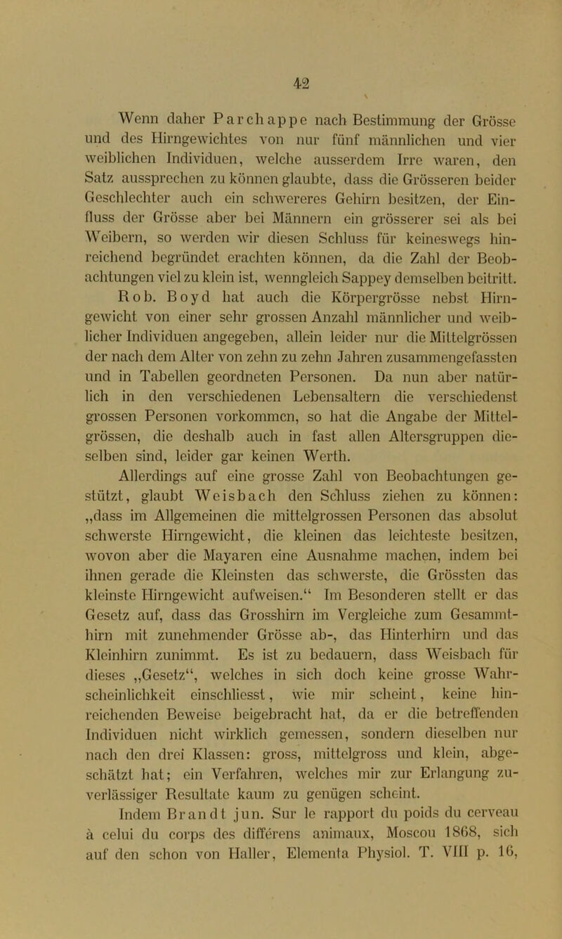 Wenn daher Parchappe nach Bestimmung der Grösse und des Hirngewichtes von nur fünf männlichen und vier weiblichen Individuen, welche ausserdem Irre waren, den Satz aussprechen zu können glaubte, dass die Grösseren beider Geschlechter auch ein schwereres Gehirn besitzen, der Ein- fluss der Grösse aber bei Männern ein grösserer sei als bei Weibern, so werden wir diesen Schluss für keineswegs hin- reichend begründet erachten können, da die Zahl der Beob- achtungen viel zu klein ist, wenngleich Sappey demselben beitritt. Bob. Boyd hat auch die Körpergrösse nebst Hirn- gewicht von einer sehr grossen Anzahl männlicher und weib- licher Individuen angegeben, allein leider nur die Milteigrössen der nach dem Alter von zehn zu zehn Jahren zusammengefassten und in Tabellen geordneten Personen. Da nun aber natür- lich in den verschiedenen Lebensaltern die verschiedenst grossen Personen Vorkommen, so hat die Angabe der Mittel- grössen, die deshalb auch in fast allen Altersgruppen die- selben sind, leider gar keinen Werth. Allerdings auf eine grosse Zahl von Beobachtungen ge- stützt, glaubt Weisbach den Schluss ziehen zu können: „dass im Allgemeinen die mittelgrossen Personen das absolut schwerste Hirngewicht, die kleinen das leichteste besitzen, wovon aber die Mayaren eine Ausnahme machen, indem bei ihnen gerade die Kleinsten das schwerste, die Grössten das kleinste Hirngewicht aufweisen.“ Im Besonderen stellt er das Gesetz auf, dass das Grosshirn im Vergleiche zum Gesammt- hirn mit zunehmender Grösse ab-, das Hinterhirn und das Kleinhirn zunimmt. Es ist zu bedauern, dass Weisbach für dieses „Gesetz“, welches in sich doch keine grosse Wahr- scheinlichkeit einschliesst, wie mir scheint, keine hin- reichenden Beweise beigebracht hat, da er die betreffenden Individuen nicht wirklich gemessen, sondern dieselben nur nach den drei Klassen: gross, mittelgross und klein, abge- schätzt hat; ein Verfahren, welches mir zur Erlangung zu- verlässiger Resultate kaum zu genügen scheint. Indem Brandt jun. Sur le rapport du poids du cerveau ä celui du corps des differens animaux, Moscou 1868, sich auf den schon von Haller, Elementa Physiol. T. VIII p. 16,