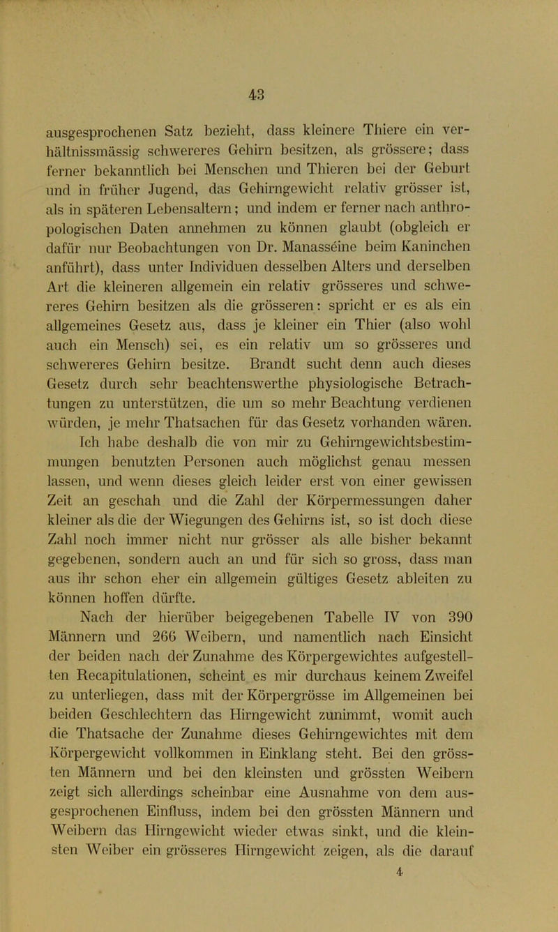 ausgesprochenen Satz bezieht, dass kleinere Thiere ein ver- hältnissmässig schwereres Gehirn besitzen, als grössere; dass ferner bekanntlich bei Menschen und Thieren bei der Geburt und in früher Jugend, das Gehirngewicht relativ grösser ist, als in späteren Lebensaltern; und indem er ferner nach anthro- pologischen Daten amiehmen zu können glaubt (obgleich er dafür nur Beobachtungen von Dr. Manasseine beim Kaninchen anführt), dass unter Individuen desselben Alters und derselben Art die kleineren allgemein ein relativ grösseres und schwe- reres Gehirn besitzen als die grösseren; spricht er es als ein allgemeines Gesetz aus, dass je kleiner ein Thier (also wohl auch ein Mensch) sei, es ein relativ um so grösseres und schwereres Gehirn besitze. Brandt sucht denn auch dieses Gesetz durch sehr beachtenswerthe physiologische Betrach- tungen zu unterstützen, die um so mehr Beachtung verdienen würden, je mehr Thatsachen für das Gesetz vorhanden wären. Ich habe deshalb die von mir zu Gehirngewichtsbestim- mungen benutzten Personen auch möglichst genau messen lassen, und wenn dieses gleich leider erst von einer gewissen Zeit an geschah und die Zahl der Körpermessungen daher kleiner als die der Wiegungen des Gehirns ist, so ist doch diese Zahl noch immer nicht nur grösser als alle bisher bekannt gegebenen, sondern auch an und für sich so gross, dass man aus ihr schon eher ein allgemein gültiges Gesetz ableiten zu können hoffen dürfte. Nach der hierüber beigegebenen Tabelle IV von 390 Männern und 26G Weibern, und namentlich nach Einsicht der beiden nach der Zunahme des Körpergewichtes aufgestell- ten Recapitulationen, scheint es mir durchaus keinem Zweifel zu unterliegen, dass mit der Körpergrösse im Allgemeinen bei beiden Geschlechtern das Hirngewicht zunimmt, womit auch die Thatsache der Zunahme dieses Gehirngewichtes mit dem Körpergewicht vollkommen in Einklang steht. Bei den gröss- ten Männern und bei den kleinsten und grössten Weibern zeigt sich allerdings scheinbar eine Ausnahme von dem aus- gesprochenen Einfluss, indem bei den grössten Männern und Weibern das Hirngewicht wieder etwas sinkt, und die klein- sten Weiber ein grösseres Hirngewicht zeigen, als die darauf 4