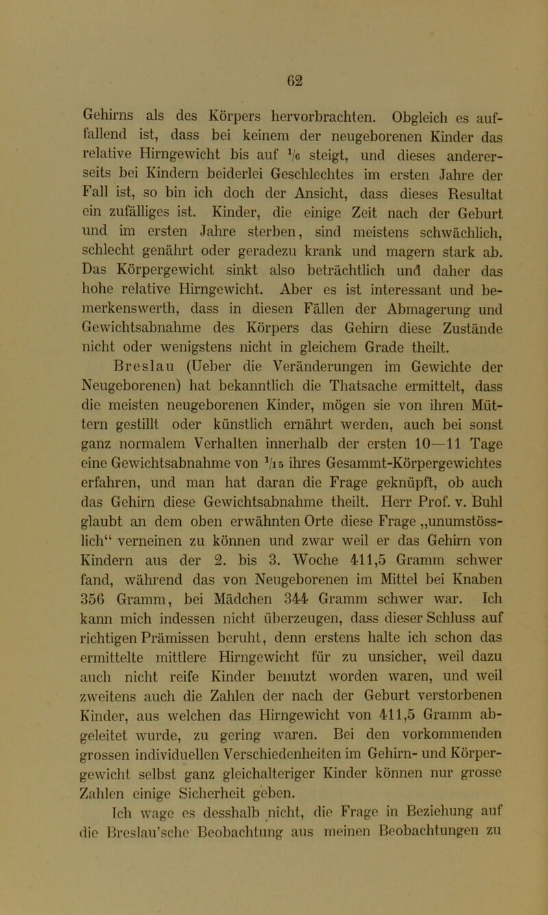 Gehirns als des Körpers hervorbrachten. Obgleich es auf- fallend ist, dass bei keinem der neugeborenen Kinder das relative Hirngewicht bis auf Ve steigt, und dieses anderer- seits bei Kindern beiderlei Geschlechtes im ersten Jahre der Fall ist, so bin ich doch der Ansicht, dass dieses Resultat ein zufälliges ist. Kinder, die einige Zeit nach der Geburt und im ersten Jahre sterben, sind meistens schwächlich, schlecht genährt oder geradezu krank und magern stark ab. Das Körpergewicht sinkt also beträchtlich und daher das hohe relative Hirngewicht. Aber es ist interessant und be- merkensvverth, dass in diesen Fällen der Abmagerung und Gewichtsabnahme des Körpers das Gehirn diese Zustände nicht oder wenigstens nicht in gleichem Grade theilt. Breslau (lieber die Veränderungen im Gewichte der Neugeborenen) hat bekanntlich die Thatsache ermittelt, dass die meisten neugeborenen Kinder, mögen sie von ihren Müt- tern gestillt oder künstlich ernährt werden, auch bei sonst ganz normalem Verhalten innerhalb der ersten 10—11 Tage eine Gewichtsabnahme von Vi s ihres Gesammt-Körpergewichtes erfahren, und man hat daran die Frage geknüpft, ob auch das Gehirn diese Gewichtsabnahme theilt. Herr Prof. v. Buhl glaubt an dem oben erwähnten Orte diese Frage „unumstöss- lich“ verneinen zu können und zwar weil er das Gehirn von Kindern aus der 2. bis 3. Woche 411,5 Gramm schwer fand, während das von Neugeborenen im Mittel bei Knaben 356 Gramm, bei Mädchen 344 Gramm schwer war. Ich kann mich indessen nicht überzeugen, dass dieser Schluss auf richtigen Prämissen beruht, denn erstens halte ich schon das ermittelte mittlere Hirngewicht für zu unsicher, weil dazu auch nicht reife Kinder benutzt worden waren, und Aveil zweitens auch die Zahlen der nach der Geburt verstorbenen Kinder, aus welchen das HirngeAvicht von 411,5 Gramm ab- geleitet Avurde, zu gering Avaren. Bei den vorkommenden grossen individuellen Verschiedenheiten im Gehirn- und Körper- geAvicht selbst ganz gleichalteriger Kinder können nur grosse Zahlen einige Sicherheit geben. Ich Avage es desshalb nicht, die Frage in Beziehung auf die Breslau’sche Beobachtung aus meinen Beobachtungen zu