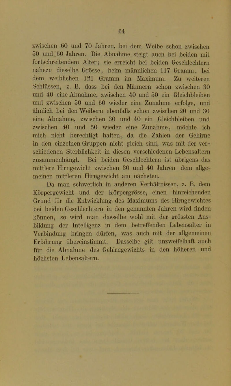 zwischen 60 und 70 Jahren, bei dem Weibe schon zwischen 50 und^60 Jahren. Die Abnahme steigt auch bei beiden mit fortschreitendem Alter; sie erreicht bei beiden Geschlechtern nahezu dieselbe Grösse, beim männlichen 117 Gramm, bei dem weiblichen 121 Gramm im Maximum. Zu weiteren Schlüssen, z. B. dass bei den Männern schon zwischen 30 und 40 eine Abnahme, zwischen 40 und 50 ein Gleichbleiben und zwischen 50 und 60 wieder eine Zunahme erfolge, und ähnlich bei den Weibern ebenfalls schon zwischen 20 und 30 eine AbnaJune, zwischen 30 und 40 ein Gleichbleiben und zwischen 40 und 50 wieder eine Zunalune, möchte ich mich nicht berechtigt halten, da die Zahlen der Gehirne in den einzelnen Gruppen nicht gleich sind, was mit der ver- schiedenen Sterblichkeit in diesen verschiedenen Lebensaltern zusammenhängt. Bei beiden Geschlechtern ist übrigens das mittlere Hirngewicht zwischen 30 und 40 Jaliren dem allge- meinen mittleren Hirngewicht am nächsten. Da man schwerlich in anderen Verhältnissen, z. B. dem Körpergewicht und der Körpergrösse, einen hinreichenden Grund für die Entwicklung des Maximums des Hirngewichtes bei beiden Geschlechtern in den genannten Jahren wird finden können, so wird man dasselbe wohl mit der grössten Aus- bildung der Intelligenz in dem betreffenden Lebensalter in Verbindung bringen dürfen, was auch mit der allgemeinen Erfahrung übereinstimmt. Dasselbe gilt unzweifelhaft auch für die Abnahme des Gehirngewichts in den höheren und höchsten Lebensaltern.