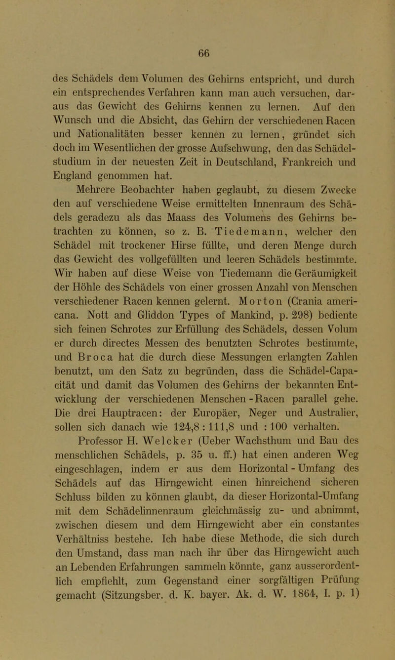 des Schädels dem Volumen des Gehirns entspricht, und durch ein entsprechendes Verfahren kann man auch versuchen, dar- aus das Gewicht des Gehirns kennen zu lernen. Auf den Wunsch und die Absicht, das Gehirn der verschiedenen Racen und Nationalitäten besser kennen zu lernen, gründet sich doch im Wesentlichen der grosse Aufschwung, den das Schädel- studium in der neuesten Zeit in Deutschland, Frankreich und England genommen hat. Mehrere Beobachter haben geglaubt, zu diesem Zwecke den auf verschiedene Weise ermittelten Innenraum des Schä- dels geradezu als das Maass des Volumens des Gehirns be- trachten zu können, so z. B. Tiedemann, welcher den Schädel mit trockener Hirse füllte, und deren Menge durch das Gewicht des vollgefüllten und leeren Schädels bestimmte. Wir haben auf diese Weise von Tiedemann die Geräumigkeit der Höhle des Schädels von einer grossen Anzahl von Menschen verschiedener Racen kennen gelernt. Morton (Crania ameri- cana. Nott and Gliddon Types of Mankind, p. 298) bediente sich feinen Schrotes zur Erfüllung des Schädels, dessen Volum er durch directes Messen des benutzten Schrotes bestimmte, und Broca hat die durch diese Messungen erlangten Zahlen benutzt, um den Satz zu begründen, dass die Schädel-Gapa- cität und damit das Volumen des Gehirns der bekannten Ent- wicklung der verschiedenen Menschen - Racen parallel gehe. Die drei Hauptracen: der Europäer, Neger und Australier, sollen sich danach wie 124,8:111,8 und : 100 verhalten. Professor H. Welcker (lieber Wachsthum und Bau des menschlichen Schädels, p. 35 u. ff.) hat einen anderen Weg eingeschlagen, indem er aus dem Horizontal - Umfang des Schädels auf das Hirngewicht einen hinreichend sicheren Schluss bilden zu können glaubt, da dieser Horizontal-Umfang mit dem Schädelinnenraum gleichmässig zu- und abnimmt, zwischen diesem und dem Himgewicht aber ein constantes Verhältniss bestehe. Ich habe diese Methode, die sich durch den Umstand, dass man nach ihr über das Hirngewicht auch an Lebenden Erfahrungen sammeln könnte, ganz ausserordent- lich empfiehlt, zum Gegenstand einer sorgfältigen Prüfung gemacht (Sitzungsber. d. K. bayer. Ak. d. W. 1864, I. p. 1)