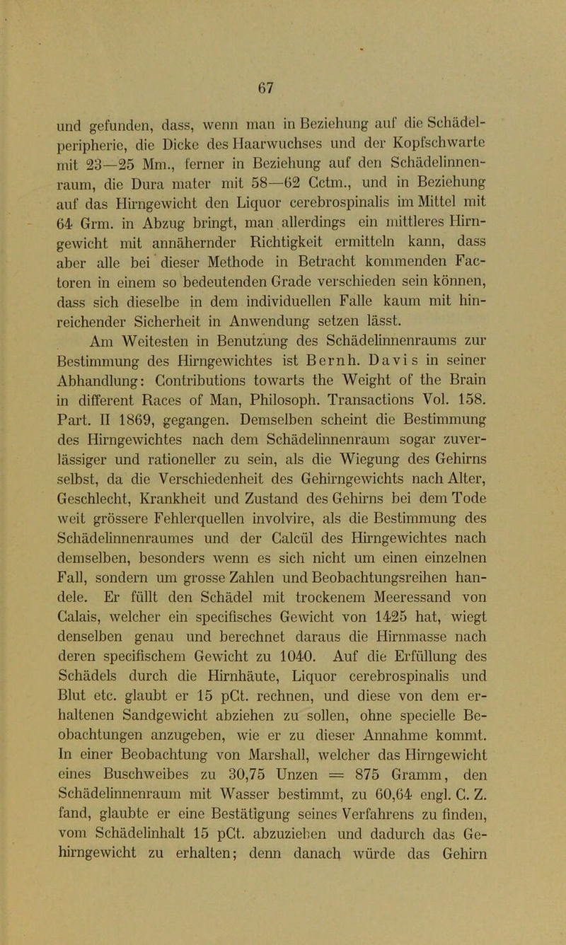 und gefunden, dass, wenn man in Beziehung auf die Schädel- peripheric, die Dicke des Haarwuchses und der Kopfschwarle mit 23—25 Mm., ferner in Beziehung auf den Schädelinnen- raum, die Dura mater mit 58—62 Cctm., und in Beziehung auf das Hirngewicht den Liquor cerebrospinalis im Mittel mit 64 Grm. in Abzug bringt, man allerdings ein mittleres Hirn- gewicht mit annähernder Richtigkeit ermitteln kann, dass aber alle bei dieser Methode in Betracht kommenden Fac- toren in einem so bedeutenden Grade verschieden sein können, dass sich dieselbe in dem individuellen Falle kaum mit hin- reichender Sicherheit in Anwendung setzen lässt. Am Weitesten in Benutzung des Schädelinnenraums zur Bestimmung des Hirngewichtes ist Bernh. Davis in seiner Abhandlung: Gontributions towarts the Weight of the Brain in different Races of Man, Philosoph. Transactions Vol. 158. Part. II 1869, gegangen. Demselben scheint die Bestimmung des Hirngewichtes nach dem Schädelinnenraum sogar zuver- lässiger und rationeller zu sein, als die Wiegung des Gehirns selbst, da die Verschiedenheit des Gehirngewichts nach Alter, Geschlecht, Krankheit und Zustand des Gehirns bei dem Tode weit grössere Fehlerquellen involvire, als die Bestimmung des Schädelinnenraumes und der Galcül des Hirngewichtes nach demselben, besonders wenn es sich nicht um einen einzelnen Fall, sondern um grosse Zahlen und Beobachtungsreihen han- dele. Er füllt den Schädel mit trockenem Meeressand von Calais, welcher ein specifisches Gewicht von 1425 hat, Aviegt denselben genau und berechnet daraus die Hirnmasse nach deren specifischem Gewicht zu 1040. Auf die Erfüllung des Schädels durch die Hirnhäute, Liquor cerebrospinalis und Blut etc. glaubt er 15 pGt. rechnen, und diese von dem er- haltenen Sandgewicht abziehen zu sollen, ohne specielle Be- obachtungen anzugeben, wie er zu dieser Annahme kommt. In einer Beobachtung von Marshall, welcher das Hirngewicht eines Buschweibes zu 30,75 Unzen = 875 Gramm, den Schädelinnenraum mit Wasser bestimmt, zu 60,64 engl. G. Z. fand, glaubte er eine Bestätigung seines Verfahrens zu finden, vom Schädelinhalt 15 pGt. abzuzieben und dadurch das Ge- hirngewicht zu erhalten; denn danach würde das Gehirn