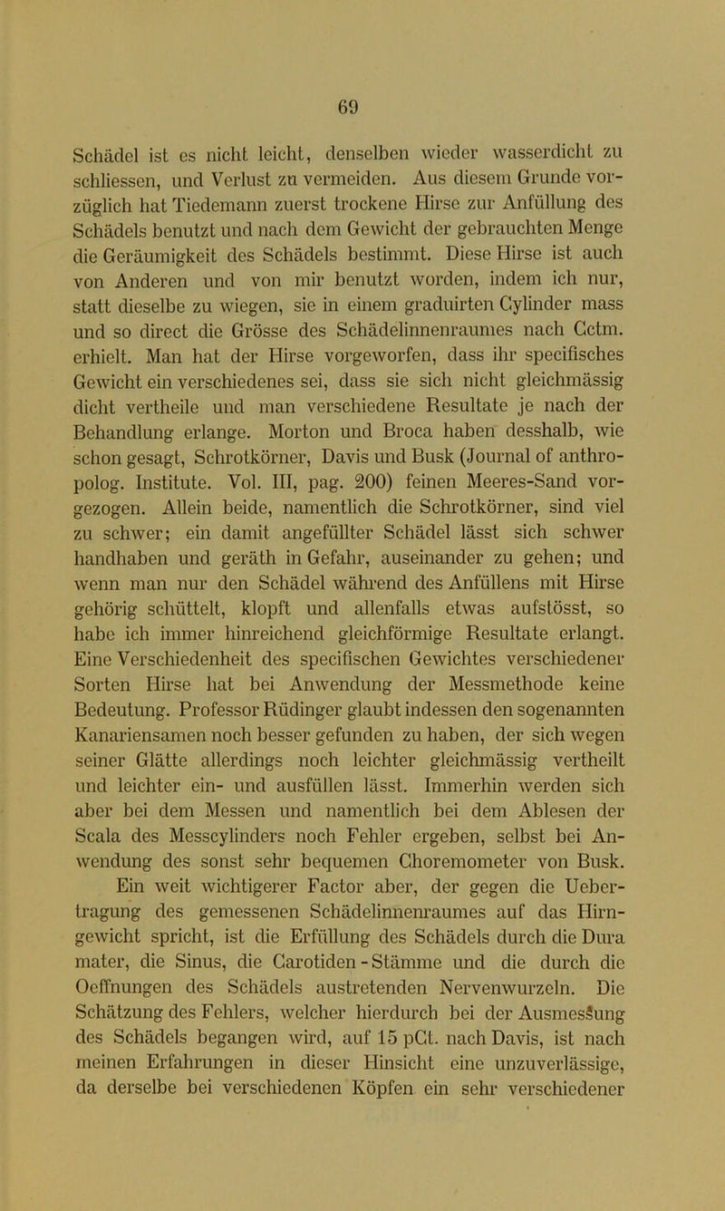 Schädel ist cs nicht leicht, denselben wieder wasserdicht zu schliessen, und Verlust zu vermeiden. Aus diesem Grunde vor- züglich hat Tiedemann zuerst trockene Hirse zur Anfüllung des Schädels benutzt und nach dem Gewicht der gebrauchten Menge die Geräumigkeit des Schädels bestimmt. Diese Hirse ist auch von Anderen und von mir benutzt worden, indem ich nur, statt dieselbe zu wiegen, sie in einem graduirten Cylinder mass und so direct die Grösse des Schädelinnenraumes nach Gctm. erhielt. Man hat der Hirse vorgeworfen, dass ihr specifisches Gewicht ein verschiedenes sei, dass sie sich nicht gleichmässig dicht vertheile und man verschiedene Resultate je nach der Behandlung erlange. Morton und Broca haben desshalb, wie schon gesagt, Schrotkörner, Davis und Busk (Journal of anthro- polog. Institute. Vol. III, pag. 200) feinen Meeres-Sand vor- gezogen. Allein beide, namentlich die Schrotkörner, sind viel zu schwer; ein damit angefüllter Schädel lässt sich schwer handhaben und geräth in Gefahr, auseinander zu gehen; und wenn man nur den Schädel wähi’end des Anfüllens mit Hirse gehörig schüttelt, klopft und allenfalls etwas aufstösst, so habe ich immer hinreichend gleichförmige Resultate erlangt. Eine Verschiedenheit des specifischen Gewichtes verschiedener Sorten Hirse hat bei Anwendung der Messmethode keine Bedeutung. Professor Rüdinger glaubt indessen den sogenannten Kanariensamen noch besser gefunden zu haben, der sich wegen seiner Glätte allerdings noch leichter gleichmässig vertheilt und leichter ein- und ausfüllen lässt. Immerhin werden sich aber bei dem Messen und namentlich bei dem Ablesen der Scala des Messcylinders noch Fehler ergeben, selbst bei An- wendung des sonst sehr bequemen Ghoremometer von Busk. Ein weit wichtigerer Factor aber, der gegen die Ueber- tragung des gemessenen Schädelinnenraumes auf das Hirn- gewicht spricht, ist die Erfüllung des Schädels durch die Dura mater, die Sinus, die Garotiden - Stämme und die durch die Oeffnungen des Schädels austretenden Nervenwurzeln. Die Schätzung des Fehlers, welcher hierdurch bei der Ausmessung des Schädels begangen wird, auf 15 pGt. nach Davis, ist nach meinen Erfahrungen in dieser Hinsicht eine unzuverlässige, da derselbe bei verschiedenen Köpfen ein sehr verschiedener