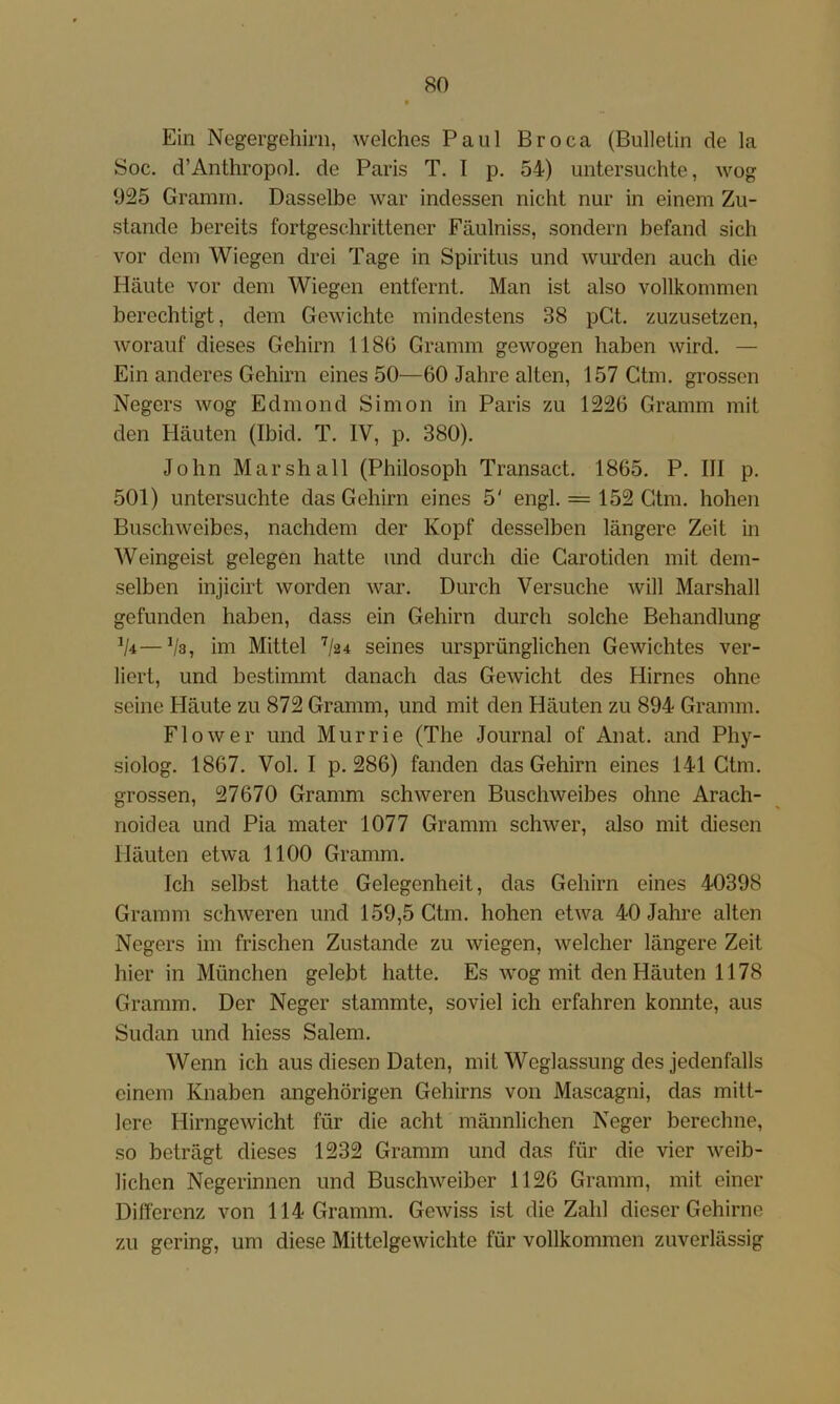 Ein Negergehini, welches Paul Broca (Bulletin de la Soc. d’Anthropnl. de Paris T. I p, 54) untersuchte, wog 925 Gramm. Dasselbe war indessen nicht nur in einem Zu- stande bereits fortgeschrittener Fäulniss, sondern befand sich vor dem Wiegen drei Tage in Spiritus und wurden auch die Häute vor dem Wiegen entfernt. Man ist also vollkommen berechtigt, dem Gewichte mindestens 38 pGt. zuzusetzen, worauf dieses Gehirn 1180 Gramm gewogen haben wird. — Ein anderes Gehirn eines 50—60 Jahre alten, 157 Gtm. grossen Negers wog Edmond Simon in Paris zu 1226 Gramm mit den Häuten (Ibid. T. IV, p. 380). John Marshall (Philosoph Transact. 1865. P. III p. 501) untersuchte das Gehirn eines 5' engl. = 152 Gtm. hohen Buschweibes, nachdem der Kopf desselben längere Zeit in Weingeist gelegen hatte und durch die Garotiden mit dem- selben injicirt worden war. Durch Versuche will Marshall gefunden haben, dass ein Gehirn durch solche Behandlung ^4—Va, im Mittel V24 seines ursprünglichen Gewichtes ver- liert, und bestimmt danach das Gewicht des Hirnes ohne seine Häute zu 872 Gramm, und mit den Häuten zu 894 Gramm. Flow er und Murrie (The Journal of Anat. and Phy- siolog. 1867. Vol. I p. 286) fanden das Gehirn eines 141 Gtm. grossen, 27670 Gramm schweren Buschweibes ohne Arach- noidea und Pia mater 1077 Gramm schwer, also mit diesen Häuten etwa 1100 Gramm. Ich selbst hatte Gelegenheit, das Gehirn eines 40398 Gramm schweren und 159,5 Gtm. hohen etwa 40 Jahre alten Negers im frischen Zustande zu wiegen, welcher längere Zeit hier in München gelebt hatte. Es wog mit den Häuten 1178 Gramm. Der Neger stammte, soviel ich erfahren konnte, aus Sudan und hiess Salem. Wenn ich aus diesen Daten, mit Weglassung des jedenfalls einem Knaben angehörigen Gehirns von Mascagni, das mitt- lere Hirngewicht für die acht männlichen Neger berechne, so beträgt dieses 1232 Gramm und das für die vier weib- lichen Negerinnen und Buschweiber 1126 Gramm, mit einer Differenz von 114 Gramm. Gewiss ist die Zahl dieser Gehirne zu gering, um diese Mittelgewichte für vollkommen zuverlässig