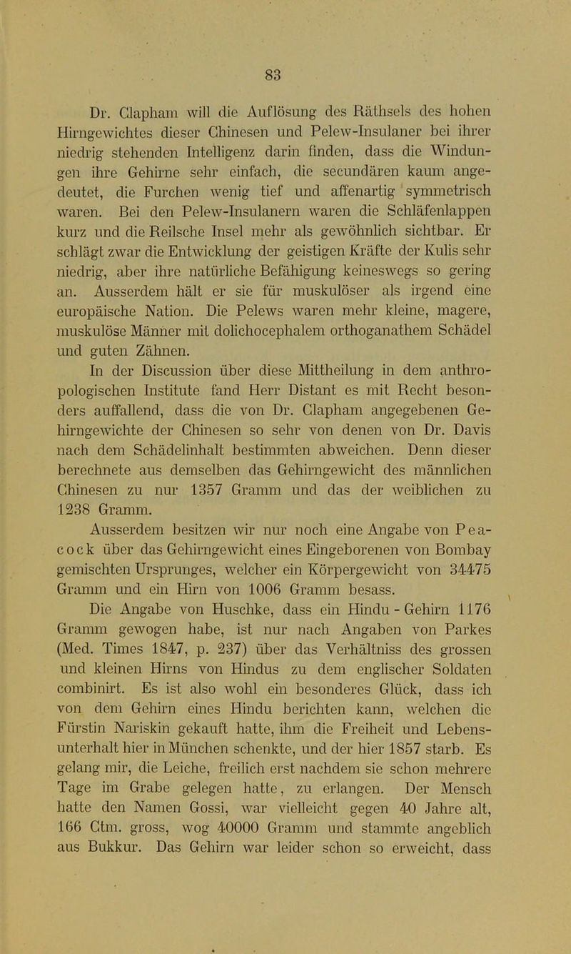 Dr. Claphaiii will die Auflösung des Rälhsels des hohen Hirngewichtes dieser Chinesen und Pelew-Insulaner bei ihrer niedrig stehenden Intelligenz darin finden, dass die Windun- gen ihre Gehirne sehr einfach, die secundären kaum ange- deutet, die Furchen wenig tief und affenartig ' symmetrisch waren. Bei den Pelew-Insulanern waren die Schläfenlappen kurz und die Reilsche Insel mehr als gewöhnlich sichtbar. Fi- sch lägt zwar die Entwicklung der geistigen Kräfte der Kulis sehr niedrig, aber ihre natürliche Befähigung keineswegs so gering an. Ausserdem hält er sie für muskulöser als irgend eine europäische Nation. Die Pelews waren mehr kleine, magere, muskulöse Männer mit dolichocephalem orthoganathem Schädel und guten Zähnen. In der Discussion über diese Mittheilung in dem anthro- pologischen Institute fand Herr Distant es mit Recht beson- ders auffallend, dass die von Dr. Clapham angegebenen Ge- hirngewichte der Chinesen so sehr von denen von Dr. Davis nach dem Schädelinhalt bestimmten abweichen. Denn dieser berechnete aus demselben das Gehirngewicht des männlichen Chinesen zu nur 1357 Gramm und das der Aveiblichen zu 1238 Gramm. Ausserdem besitzen wir nur noch eine Angabe von P e a- cock über das Gehirngewicht eines Eingeborenen von Bombay gemischten Ursprunges, welcher ein Körpergewicht von 34475 Gramm und ein Hirn von 1006 Gramm besass. Die Angabe von Huschke, dass ein Hindu - Gehirn 1176 Gramm gewogen habe, ist nur nach Angaben von Parkes (Med. Times 1847, p. 237) über das Verhältniss des grossen und kleinen Hirns von Hindus zu dem englischer Soldaten combinirt. Es ist also wohl ein besonderes Glück, dass ich von dem Gehirn eines Hindu berichten kann, welchen die Fürstin Nariskin gekauft hatte, ihm die Freiheit und Lebens- unterhalt hier in München schenkte, und der hier 1857 starb. Es gelang mir, die Leiche, freilich erst nachdem sie schon mehrere Tage im Grabe gelegen hatte, zu erlangen. Der Mensch hatte den Namen Gossi, war vielleicht gegen 40 Jahre alt, 166 Gtm. gross, wog 40000 Gramm und stammte angeblich aus Bukkur. Das Gehirn war leider schon so erweicht, dass