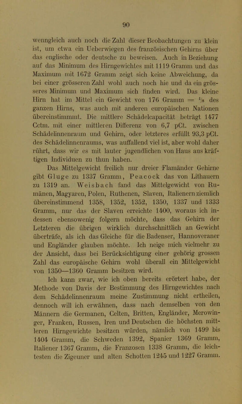 wenngleich auch noch die Zahl dieser Beobachtungen zu klein ist, um etwa ein Ueberwiegen des französischen Gehirns über das englische oder deutsche zu beweisen. Auch in Beziehung auf das Minimum des Hirngewichtes mit 1119 Gramm und das Maximum mit 1672 Gramm zeigt sich keine Abweichung, da bei einer grösseren Zahl wohl auch noch hie und da ein grös- seres Minimum und Maximum sich linden wird. Das kleine Hirn hat im Mittel ein Gewicht von 176 Gramm = Vs des ganzen Hirns, was auch mit anderen europäischen Nationen übereinstimmmt. Die mittlere Schädelcapacität beträgt 1477 Cctm. mit einer mitlleien Differenz von 6,7 pGt. zwischen Schädelinnenraum und Gehhm, oder letzteres erfüllt 93,3 pGt. des Schädelinnenraums, was auffallend viel ist, aber wohl daher rührt, dass wir es mit lauter jugendlichen von Haus aus kräf- tigen Individuen zu thun haben. Das Mittelgewicht freilich nur dreier Flamänder Gehirne gibt Ginge zu 1337 Gramm, Peacock das von Lithauern zu 1319 an. Weisbach fand das Mittelgewicht von Ru- mänen, Magyaren, Polen, Ruthenen, Slaven, Italienern ziemlich übereinstimmend 1358, 1352, 1352, 1350, 1337 und 1333 Gramm, nur das der Slaven erreichte 1400, woraus ich in- dessen ebensowenig folgern möchte, dass das Gelürn der Letzteren die übrigen wirklich durchschnittlich an Gewicht überträfe, als ich das Gleiche für die Badenser, Hannoveraner und Engländer glauben möchte. Ich neige mich vielmehr zu der Ansicht, dass bei Berücksichtigung einer gehörig grossen Zahl das europäische Gehirn wohl überall ein Mittelgewicht von 1350—1360 Gramm besitzen wird. Ich kann zwar, wie ich oben bereits erörtert habe, der Methode von Davis der Bestimmung des Hirngewichtes nach dem Schädelinnenraum meine Zustimmung nicht ertheilcn, dennoch will ich erwähnen, dass nach demselben von den Männern die Germanen, Gelten, Britten, Engländer, Merowin- ger, Franken, Russen, Iren und Deutschen die höchsten mitt- leren Hirngewichte besitzen würden, nämlich von 1499 bis 1404 Gramm, die Schweden 1392, Spanier 1369 Gramm, Italiener 1367 Gramm, die Franzosen 1338 Gramm, die leich- testen die Zigeuner und alten Schotten 1245 und 1227 Gramm.